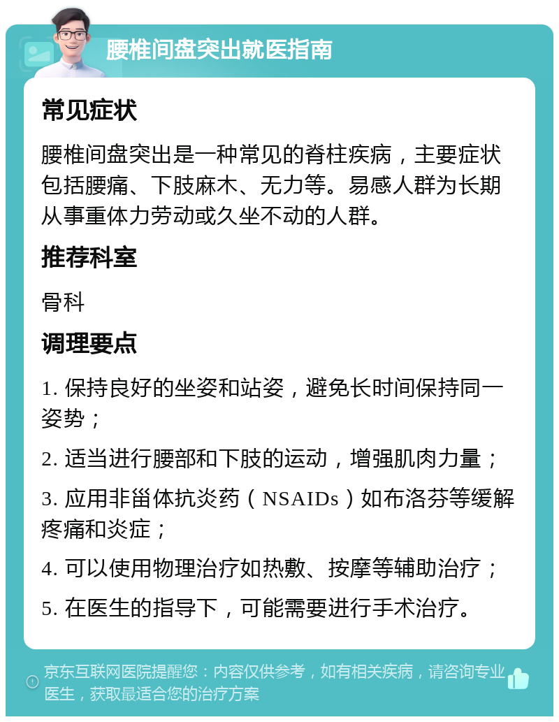 腰椎间盘突出就医指南 常见症状 腰椎间盘突出是一种常见的脊柱疾病，主要症状包括腰痛、下肢麻木、无力等。易感人群为长期从事重体力劳动或久坐不动的人群。 推荐科室 骨科 调理要点 1. 保持良好的坐姿和站姿，避免长时间保持同一姿势； 2. 适当进行腰部和下肢的运动，增强肌肉力量； 3. 应用非甾体抗炎药（NSAIDs）如布洛芬等缓解疼痛和炎症； 4. 可以使用物理治疗如热敷、按摩等辅助治疗； 5. 在医生的指导下，可能需要进行手术治疗。