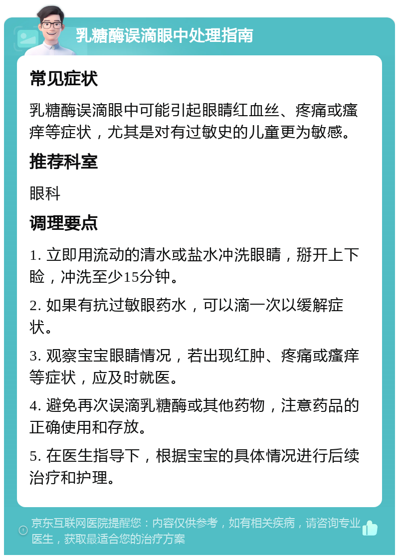 乳糖酶误滴眼中处理指南 常见症状 乳糖酶误滴眼中可能引起眼睛红血丝、疼痛或瘙痒等症状，尤其是对有过敏史的儿童更为敏感。 推荐科室 眼科 调理要点 1. 立即用流动的清水或盐水冲洗眼睛，掰开上下睑，冲洗至少15分钟。 2. 如果有抗过敏眼药水，可以滴一次以缓解症状。 3. 观察宝宝眼睛情况，若出现红肿、疼痛或瘙痒等症状，应及时就医。 4. 避免再次误滴乳糖酶或其他药物，注意药品的正确使用和存放。 5. 在医生指导下，根据宝宝的具体情况进行后续治疗和护理。