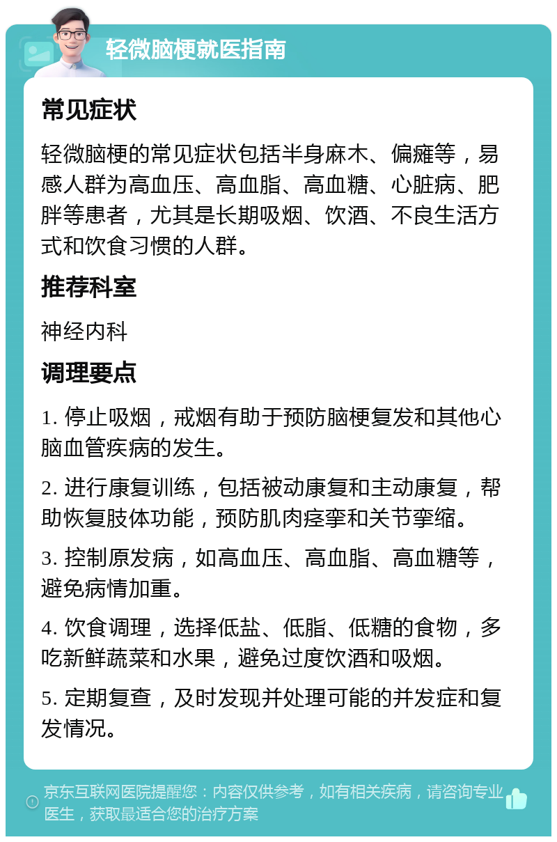 轻微脑梗就医指南 常见症状 轻微脑梗的常见症状包括半身麻木、偏瘫等，易感人群为高血压、高血脂、高血糖、心脏病、肥胖等患者，尤其是长期吸烟、饮酒、不良生活方式和饮食习惯的人群。 推荐科室 神经内科 调理要点 1. 停止吸烟，戒烟有助于预防脑梗复发和其他心脑血管疾病的发生。 2. 进行康复训练，包括被动康复和主动康复，帮助恢复肢体功能，预防肌肉痉挛和关节挛缩。 3. 控制原发病，如高血压、高血脂、高血糖等，避免病情加重。 4. 饮食调理，选择低盐、低脂、低糖的食物，多吃新鲜蔬菜和水果，避免过度饮酒和吸烟。 5. 定期复查，及时发现并处理可能的并发症和复发情况。