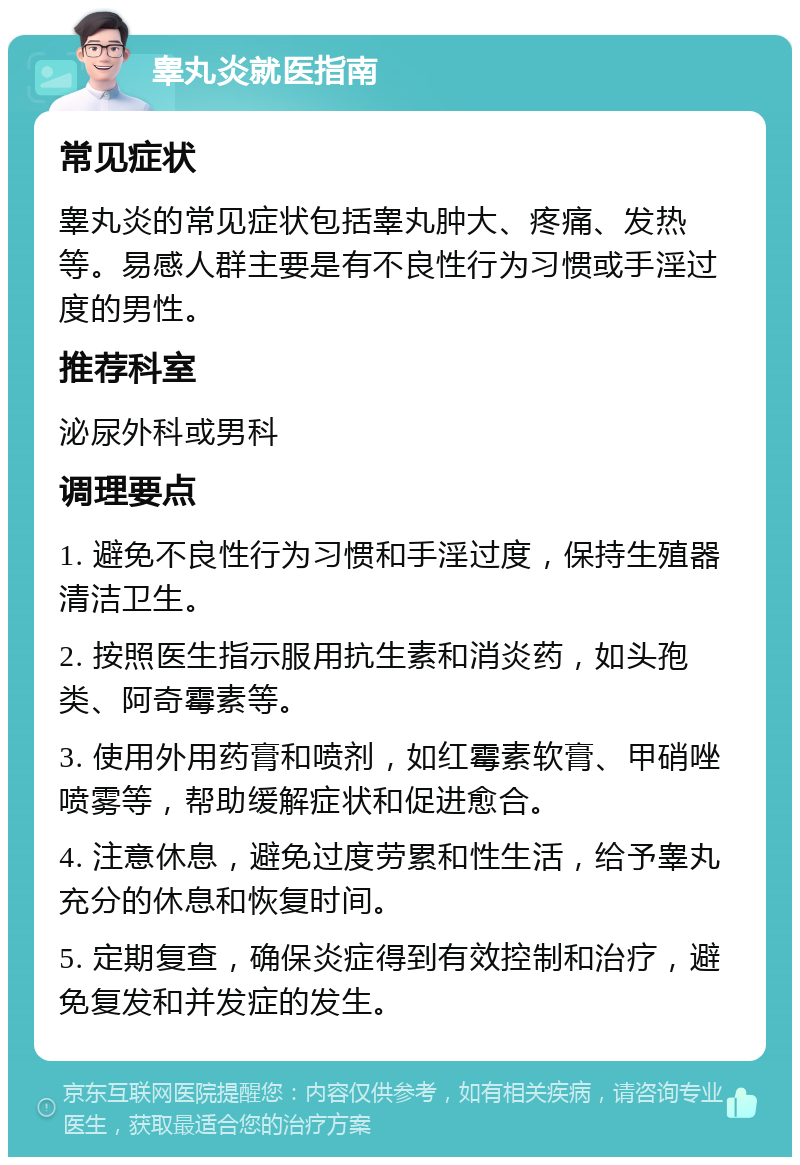 睾丸炎就医指南 常见症状 睾丸炎的常见症状包括睾丸肿大、疼痛、发热等。易感人群主要是有不良性行为习惯或手淫过度的男性。 推荐科室 泌尿外科或男科 调理要点 1. 避免不良性行为习惯和手淫过度，保持生殖器清洁卫生。 2. 按照医生指示服用抗生素和消炎药，如头孢类、阿奇霉素等。 3. 使用外用药膏和喷剂，如红霉素软膏、甲硝唑喷雾等，帮助缓解症状和促进愈合。 4. 注意休息，避免过度劳累和性生活，给予睾丸充分的休息和恢复时间。 5. 定期复查，确保炎症得到有效控制和治疗，避免复发和并发症的发生。