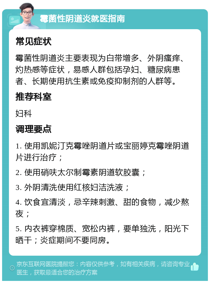 霉菌性阴道炎就医指南 常见症状 霉菌性阴道炎主要表现为白带增多、外阴瘙痒、灼热感等症状，易感人群包括孕妇、糖尿病患者、长期使用抗生素或免疫抑制剂的人群等。 推荐科室 妇科 调理要点 1. 使用凯妮汀克霉唑阴道片或宝丽婷克霉唑阴道片进行治疗； 2. 使用硝呋太尔制霉素阴道软胶囊； 3. 外阴清洗使用红核妇洁洗液； 4. 饮食宜清淡，忌辛辣刺激、甜的食物，减少熬夜； 5. 内衣裤穿棉质、宽松内裤，要单独洗，阳光下晒干；炎症期间不要同房。