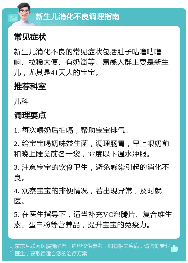 新生儿消化不良调理指南 常见症状 新生儿消化不良的常见症状包括肚子咕噜咕噜响、拉稀大便、有奶瓣等。易感人群主要是新生儿，尤其是41天大的宝宝。 推荐科室 儿科 调理要点 1. 每次喂奶后拍嗝，帮助宝宝排气。 2. 给宝宝喝奶味益生菌，调理肠胃，早上喂奶前和晚上睡觉前各一袋，37度以下温水冲服。 3. 注意宝宝的饮食卫生，避免感染引起的消化不良。 4. 观察宝宝的排便情况，若出现异常，及时就医。 5. 在医生指导下，适当补充VC泡腾片、复合维生素、蛋白粉等营养品，提升宝宝的免疫力。