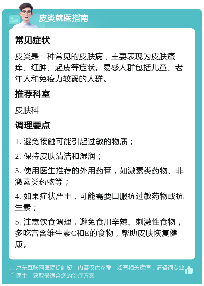 皮炎就医指南 常见症状 皮炎是一种常见的皮肤病，主要表现为皮肤瘙痒、红肿、起皮等症状。易感人群包括儿童、老年人和免疫力较弱的人群。 推荐科室 皮肤科 调理要点 1. 避免接触可能引起过敏的物质； 2. 保持皮肤清洁和湿润； 3. 使用医生推荐的外用药膏，如激素类药物、非激素类药物等； 4. 如果症状严重，可能需要口服抗过敏药物或抗生素； 5. 注意饮食调理，避免食用辛辣、刺激性食物，多吃富含维生素C和E的食物，帮助皮肤恢复健康。