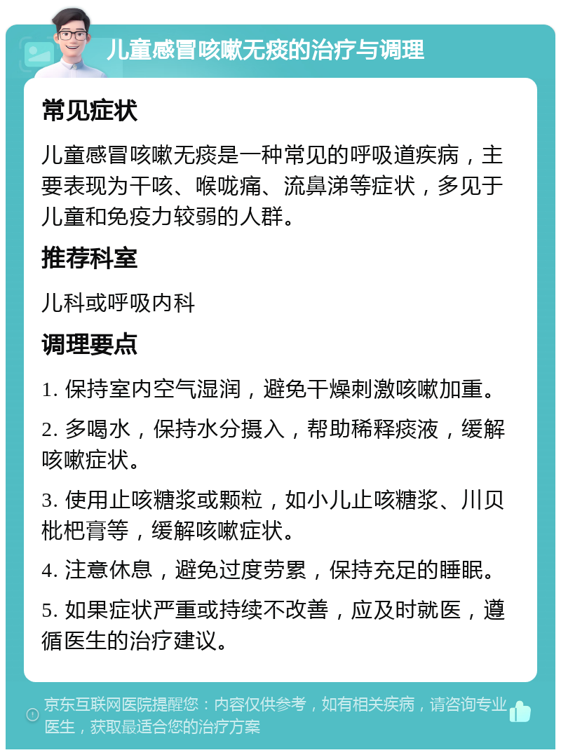 儿童感冒咳嗽无痰的治疗与调理 常见症状 儿童感冒咳嗽无痰是一种常见的呼吸道疾病，主要表现为干咳、喉咙痛、流鼻涕等症状，多见于儿童和免疫力较弱的人群。 推荐科室 儿科或呼吸内科 调理要点 1. 保持室内空气湿润，避免干燥刺激咳嗽加重。 2. 多喝水，保持水分摄入，帮助稀释痰液，缓解咳嗽症状。 3. 使用止咳糖浆或颗粒，如小儿止咳糖浆、川贝枇杷膏等，缓解咳嗽症状。 4. 注意休息，避免过度劳累，保持充足的睡眠。 5. 如果症状严重或持续不改善，应及时就医，遵循医生的治疗建议。