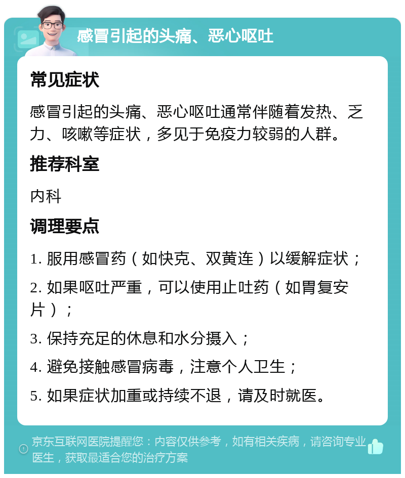 感冒引起的头痛、恶心呕吐 常见症状 感冒引起的头痛、恶心呕吐通常伴随着发热、乏力、咳嗽等症状，多见于免疫力较弱的人群。 推荐科室 内科 调理要点 1. 服用感冒药（如快克、双黄连）以缓解症状； 2. 如果呕吐严重，可以使用止吐药（如胃复安片）； 3. 保持充足的休息和水分摄入； 4. 避免接触感冒病毒，注意个人卫生； 5. 如果症状加重或持续不退，请及时就医。