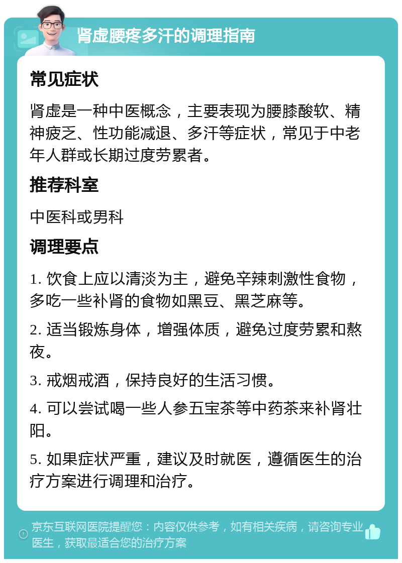 肾虚腰疼多汗的调理指南 常见症状 肾虚是一种中医概念，主要表现为腰膝酸软、精神疲乏、性功能减退、多汗等症状，常见于中老年人群或长期过度劳累者。 推荐科室 中医科或男科 调理要点 1. 饮食上应以清淡为主，避免辛辣刺激性食物，多吃一些补肾的食物如黑豆、黑芝麻等。 2. 适当锻炼身体，增强体质，避免过度劳累和熬夜。 3. 戒烟戒酒，保持良好的生活习惯。 4. 可以尝试喝一些人参五宝茶等中药茶来补肾壮阳。 5. 如果症状严重，建议及时就医，遵循医生的治疗方案进行调理和治疗。