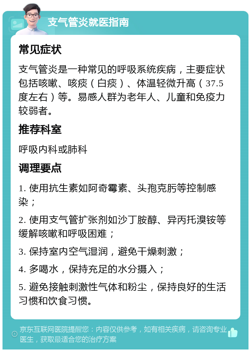 支气管炎就医指南 常见症状 支气管炎是一种常见的呼吸系统疾病，主要症状包括咳嗽、咳痰（白痰）、体温轻微升高（37.5度左右）等。易感人群为老年人、儿童和免疫力较弱者。 推荐科室 呼吸内科或肺科 调理要点 1. 使用抗生素如阿奇霉素、头孢克肟等控制感染； 2. 使用支气管扩张剂如沙丁胺醇、异丙托溴铵等缓解咳嗽和呼吸困难； 3. 保持室内空气湿润，避免干燥刺激； 4. 多喝水，保持充足的水分摄入； 5. 避免接触刺激性气体和粉尘，保持良好的生活习惯和饮食习惯。