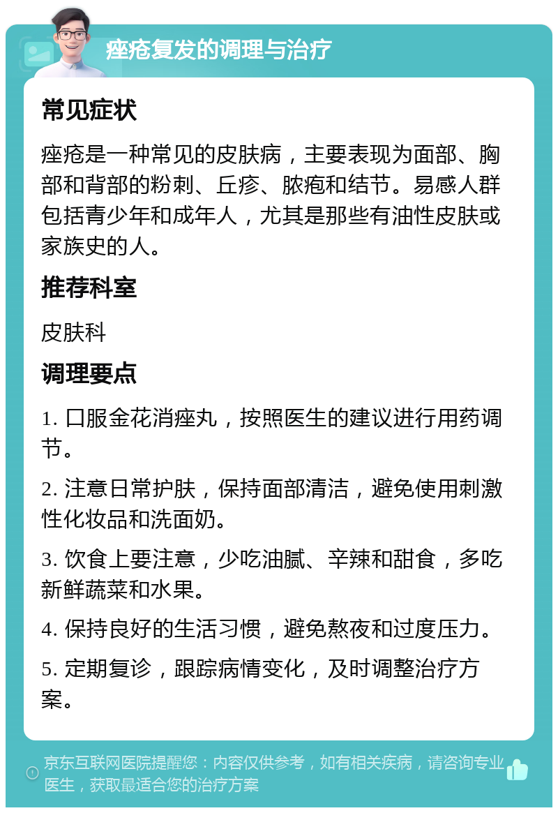 痤疮复发的调理与治疗 常见症状 痤疮是一种常见的皮肤病，主要表现为面部、胸部和背部的粉刺、丘疹、脓疱和结节。易感人群包括青少年和成年人，尤其是那些有油性皮肤或家族史的人。 推荐科室 皮肤科 调理要点 1. 口服金花消痤丸，按照医生的建议进行用药调节。 2. 注意日常护肤，保持面部清洁，避免使用刺激性化妆品和洗面奶。 3. 饮食上要注意，少吃油腻、辛辣和甜食，多吃新鲜蔬菜和水果。 4. 保持良好的生活习惯，避免熬夜和过度压力。 5. 定期复诊，跟踪病情变化，及时调整治疗方案。