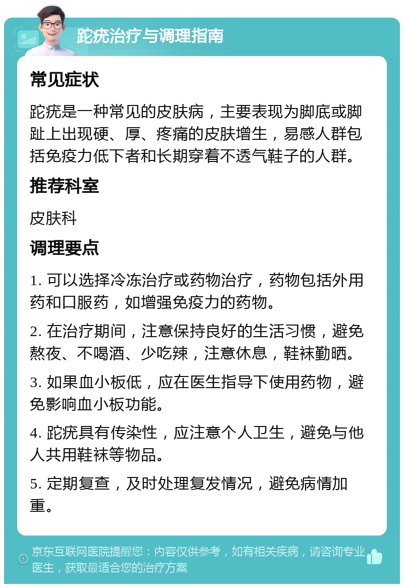 跎疣治疗与调理指南 常见症状 跎疣是一种常见的皮肤病，主要表现为脚底或脚趾上出现硬、厚、疼痛的皮肤增生，易感人群包括免疫力低下者和长期穿着不透气鞋子的人群。 推荐科室 皮肤科 调理要点 1. 可以选择冷冻治疗或药物治疗，药物包括外用药和口服药，如增强免疫力的药物。 2. 在治疗期间，注意保持良好的生活习惯，避免熬夜、不喝酒、少吃辣，注意休息，鞋袜勤晒。 3. 如果血小板低，应在医生指导下使用药物，避免影响血小板功能。 4. 跎疣具有传染性，应注意个人卫生，避免与他人共用鞋袜等物品。 5. 定期复查，及时处理复发情况，避免病情加重。