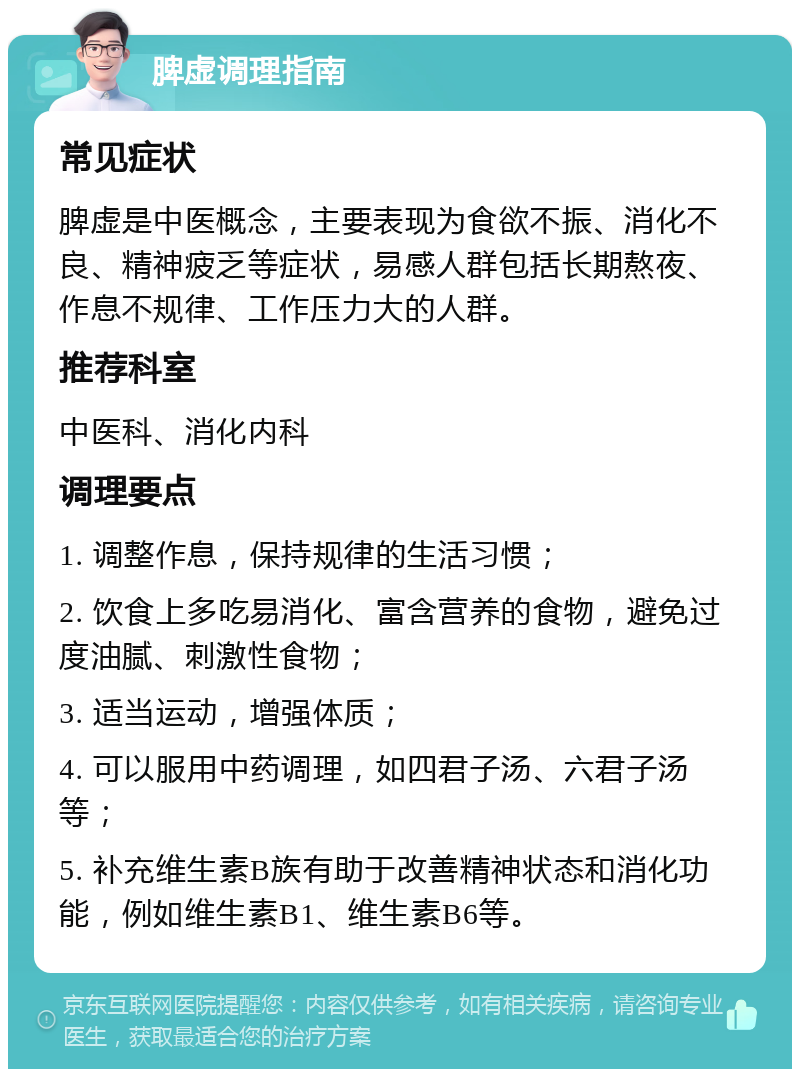 脾虚调理指南 常见症状 脾虚是中医概念，主要表现为食欲不振、消化不良、精神疲乏等症状，易感人群包括长期熬夜、作息不规律、工作压力大的人群。 推荐科室 中医科、消化内科 调理要点 1. 调整作息，保持规律的生活习惯； 2. 饮食上多吃易消化、富含营养的食物，避免过度油腻、刺激性食物； 3. 适当运动，增强体质； 4. 可以服用中药调理，如四君子汤、六君子汤等； 5. 补充维生素B族有助于改善精神状态和消化功能，例如维生素B1、维生素B6等。