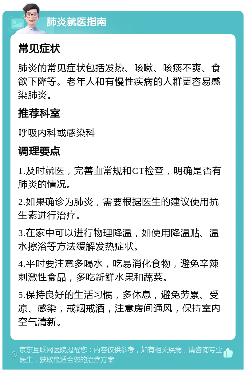 肺炎就医指南 常见症状 肺炎的常见症状包括发热、咳嗽、咳痰不爽、食欲下降等。老年人和有慢性疾病的人群更容易感染肺炎。 推荐科室 呼吸内科或感染科 调理要点 1.及时就医，完善血常规和CT检查，明确是否有肺炎的情况。 2.如果确诊为肺炎，需要根据医生的建议使用抗生素进行治疗。 3.在家中可以进行物理降温，如使用降温贴、温水擦浴等方法缓解发热症状。 4.平时要注意多喝水，吃易消化食物，避免辛辣刺激性食品，多吃新鲜水果和蔬菜。 5.保持良好的生活习惯，多休息，避免劳累、受凉、感染，戒烟戒酒，注意房间通风，保持室内空气清新。