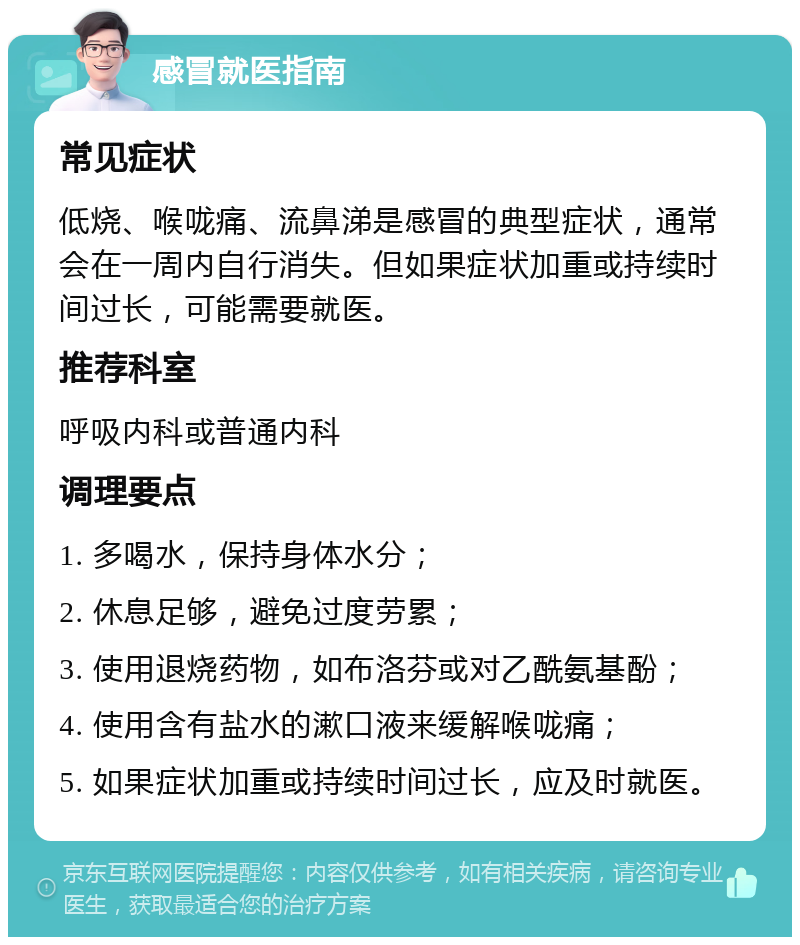 感冒就医指南 常见症状 低烧、喉咙痛、流鼻涕是感冒的典型症状，通常会在一周内自行消失。但如果症状加重或持续时间过长，可能需要就医。 推荐科室 呼吸内科或普通内科 调理要点 1. 多喝水，保持身体水分； 2. 休息足够，避免过度劳累； 3. 使用退烧药物，如布洛芬或对乙酰氨基酚； 4. 使用含有盐水的漱口液来缓解喉咙痛； 5. 如果症状加重或持续时间过长，应及时就医。