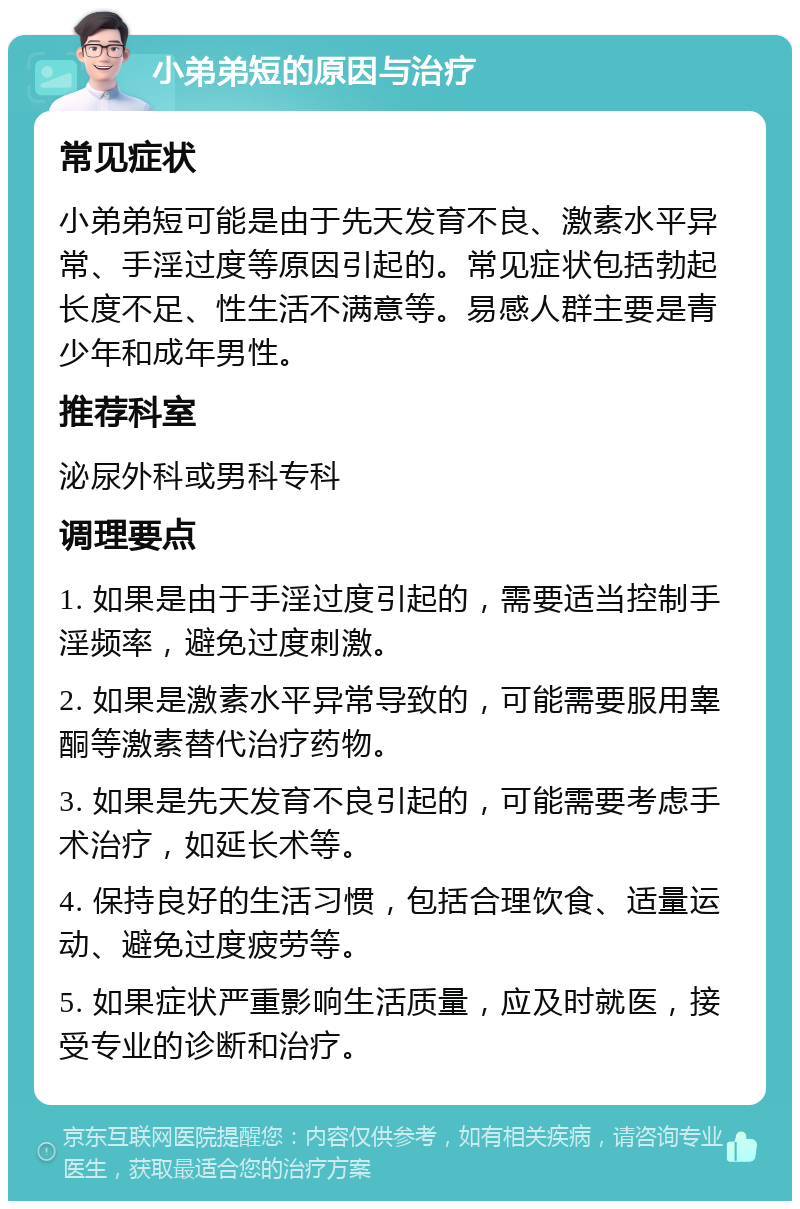 小弟弟短的原因与治疗 常见症状 小弟弟短可能是由于先天发育不良、激素水平异常、手淫过度等原因引起的。常见症状包括勃起长度不足、性生活不满意等。易感人群主要是青少年和成年男性。 推荐科室 泌尿外科或男科专科 调理要点 1. 如果是由于手淫过度引起的，需要适当控制手淫频率，避免过度刺激。 2. 如果是激素水平异常导致的，可能需要服用睾酮等激素替代治疗药物。 3. 如果是先天发育不良引起的，可能需要考虑手术治疗，如延长术等。 4. 保持良好的生活习惯，包括合理饮食、适量运动、避免过度疲劳等。 5. 如果症状严重影响生活质量，应及时就医，接受专业的诊断和治疗。