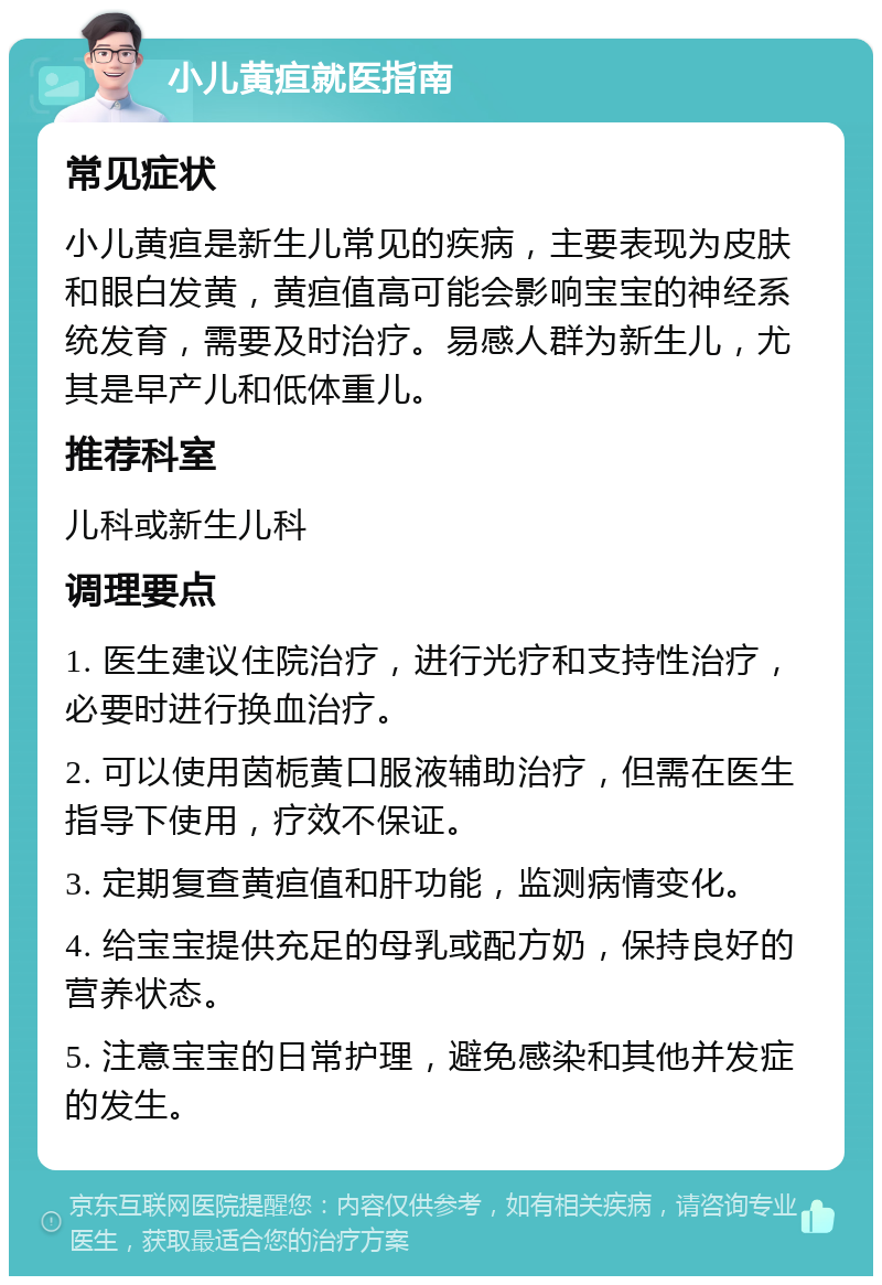 小儿黄疸就医指南 常见症状 小儿黄疸是新生儿常见的疾病，主要表现为皮肤和眼白发黄，黄疸值高可能会影响宝宝的神经系统发育，需要及时治疗。易感人群为新生儿，尤其是早产儿和低体重儿。 推荐科室 儿科或新生儿科 调理要点 1. 医生建议住院治疗，进行光疗和支持性治疗，必要时进行换血治疗。 2. 可以使用茵栀黄口服液辅助治疗，但需在医生指导下使用，疗效不保证。 3. 定期复查黄疸值和肝功能，监测病情变化。 4. 给宝宝提供充足的母乳或配方奶，保持良好的营养状态。 5. 注意宝宝的日常护理，避免感染和其他并发症的发生。