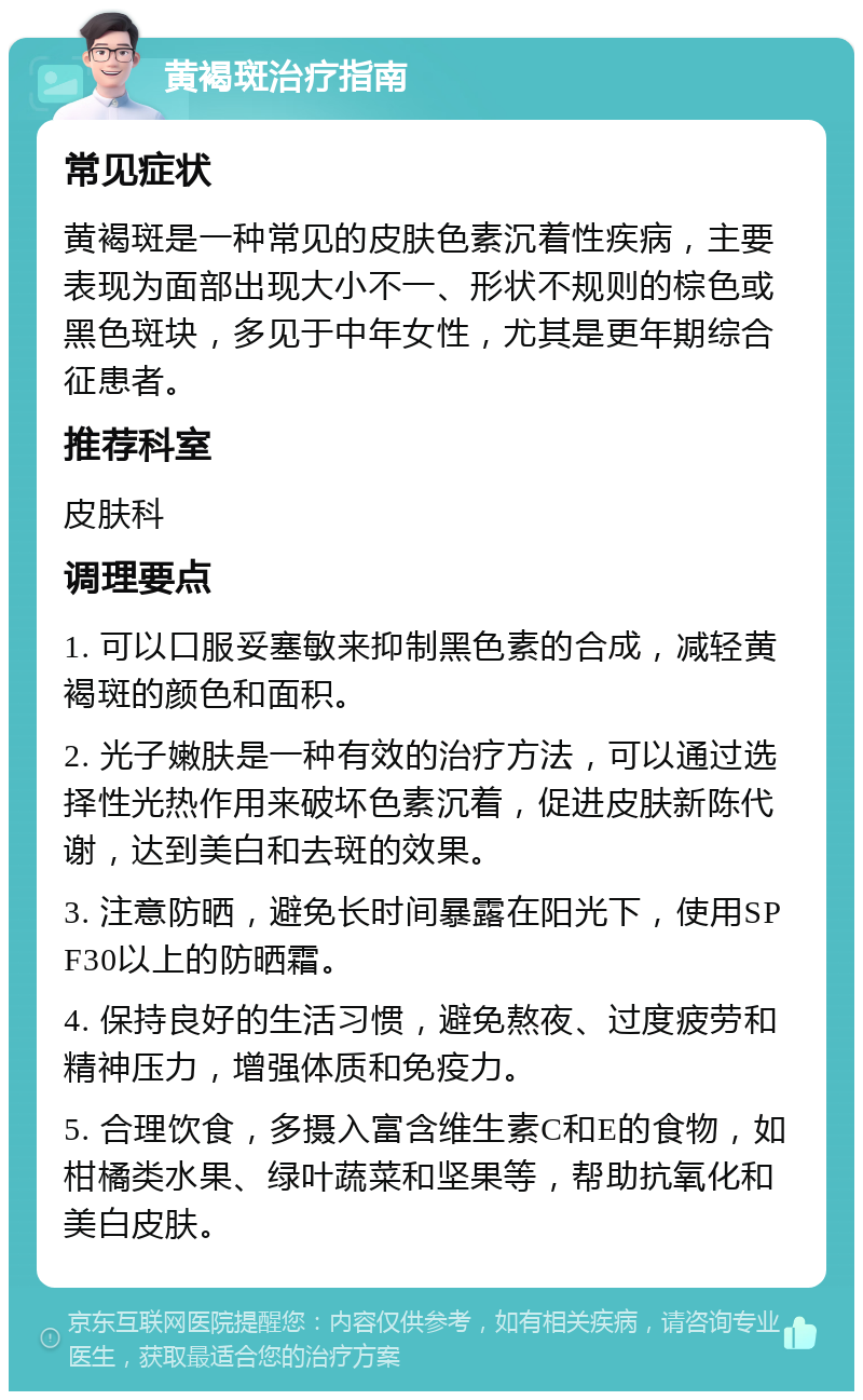 黄褐斑治疗指南 常见症状 黄褐斑是一种常见的皮肤色素沉着性疾病，主要表现为面部出现大小不一、形状不规则的棕色或黑色斑块，多见于中年女性，尤其是更年期综合征患者。 推荐科室 皮肤科 调理要点 1. 可以口服妥塞敏来抑制黑色素的合成，减轻黄褐斑的颜色和面积。 2. 光子嫩肤是一种有效的治疗方法，可以通过选择性光热作用来破坏色素沉着，促进皮肤新陈代谢，达到美白和去斑的效果。 3. 注意防晒，避免长时间暴露在阳光下，使用SPF30以上的防晒霜。 4. 保持良好的生活习惯，避免熬夜、过度疲劳和精神压力，增强体质和免疫力。 5. 合理饮食，多摄入富含维生素C和E的食物，如柑橘类水果、绿叶蔬菜和坚果等，帮助抗氧化和美白皮肤。