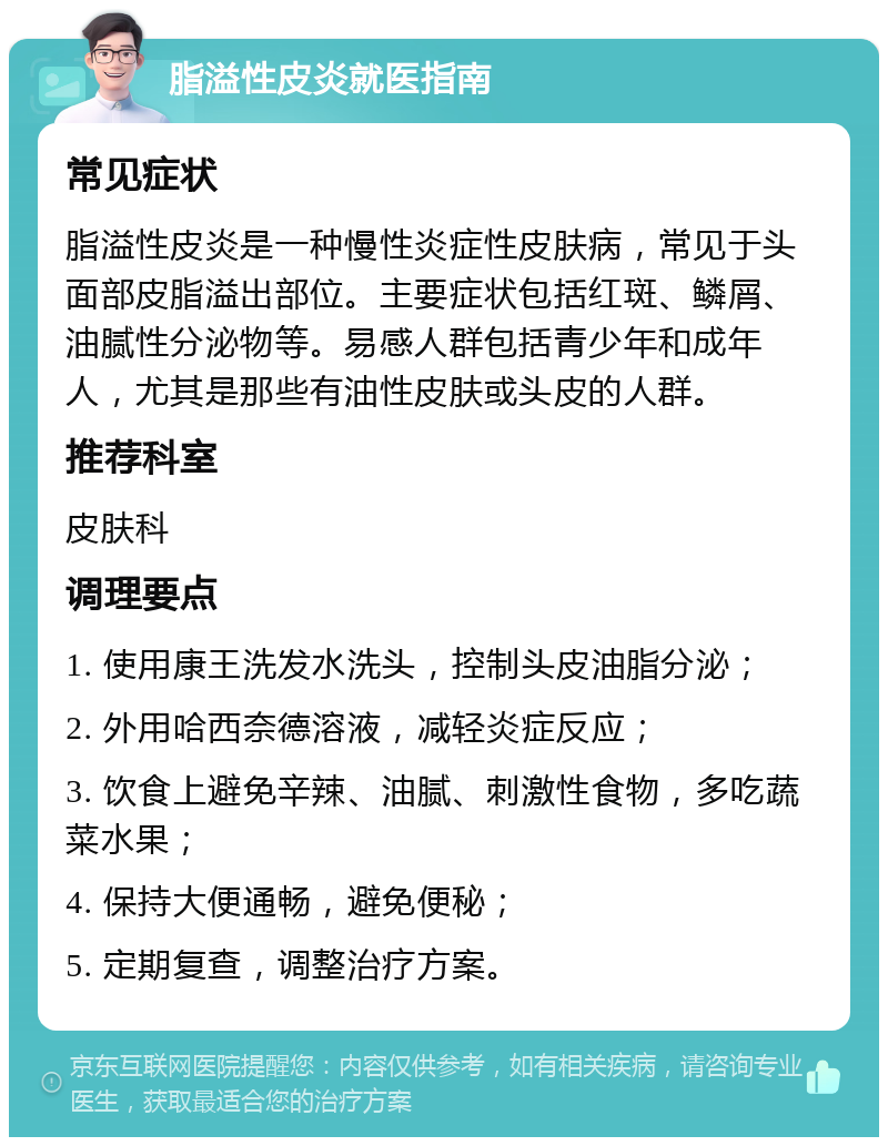 脂溢性皮炎就医指南 常见症状 脂溢性皮炎是一种慢性炎症性皮肤病，常见于头面部皮脂溢出部位。主要症状包括红斑、鳞屑、油腻性分泌物等。易感人群包括青少年和成年人，尤其是那些有油性皮肤或头皮的人群。 推荐科室 皮肤科 调理要点 1. 使用康王洗发水洗头，控制头皮油脂分泌； 2. 外用哈西奈德溶液，减轻炎症反应； 3. 饮食上避免辛辣、油腻、刺激性食物，多吃蔬菜水果； 4. 保持大便通畅，避免便秘； 5. 定期复查，调整治疗方案。