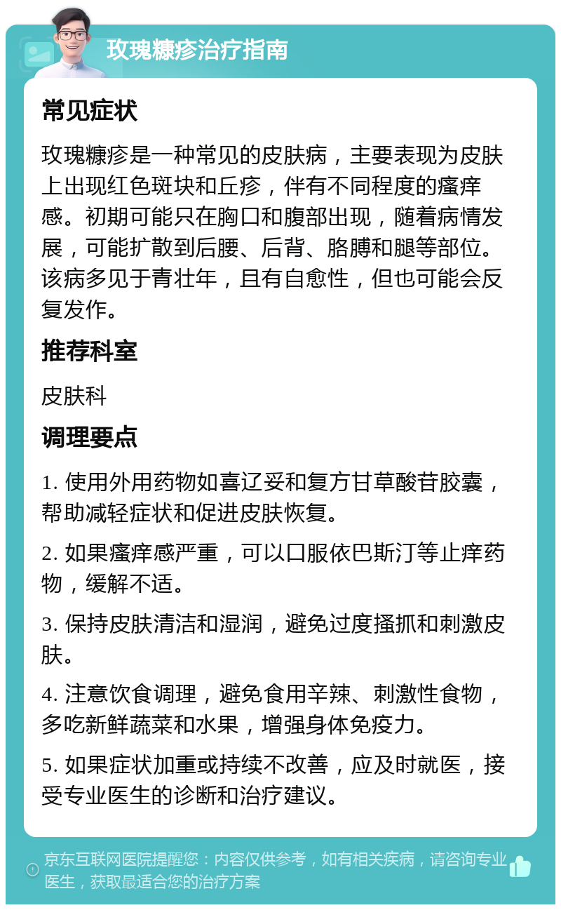 玫瑰糠疹治疗指南 常见症状 玫瑰糠疹是一种常见的皮肤病，主要表现为皮肤上出现红色斑块和丘疹，伴有不同程度的瘙痒感。初期可能只在胸口和腹部出现，随着病情发展，可能扩散到后腰、后背、胳膊和腿等部位。该病多见于青壮年，且有自愈性，但也可能会反复发作。 推荐科室 皮肤科 调理要点 1. 使用外用药物如喜辽妥和复方甘草酸苷胶囊，帮助减轻症状和促进皮肤恢复。 2. 如果瘙痒感严重，可以口服依巴斯汀等止痒药物，缓解不适。 3. 保持皮肤清洁和湿润，避免过度搔抓和刺激皮肤。 4. 注意饮食调理，避免食用辛辣、刺激性食物，多吃新鲜蔬菜和水果，增强身体免疫力。 5. 如果症状加重或持续不改善，应及时就医，接受专业医生的诊断和治疗建议。