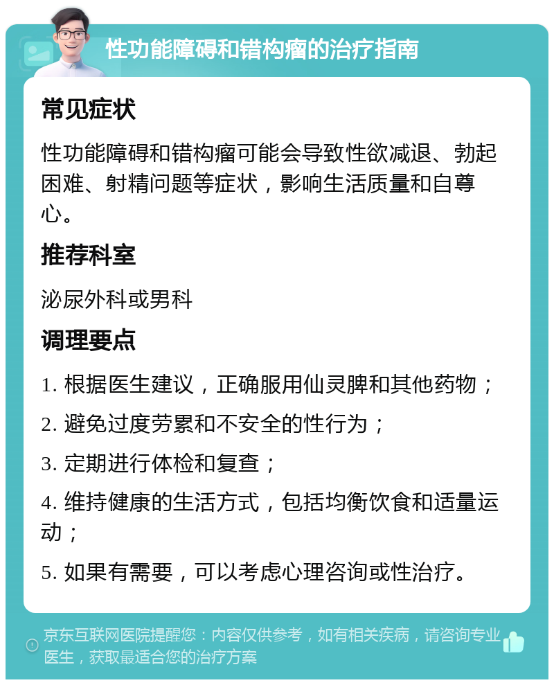 性功能障碍和错构瘤的治疗指南 常见症状 性功能障碍和错构瘤可能会导致性欲减退、勃起困难、射精问题等症状，影响生活质量和自尊心。 推荐科室 泌尿外科或男科 调理要点 1. 根据医生建议，正确服用仙灵脾和其他药物； 2. 避免过度劳累和不安全的性行为； 3. 定期进行体检和复查； 4. 维持健康的生活方式，包括均衡饮食和适量运动； 5. 如果有需要，可以考虑心理咨询或性治疗。