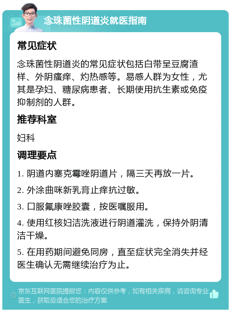 念珠菌性阴道炎就医指南 常见症状 念珠菌性阴道炎的常见症状包括白带呈豆腐渣样、外阴瘙痒、灼热感等。易感人群为女性，尤其是孕妇、糖尿病患者、长期使用抗生素或免疫抑制剂的人群。 推荐科室 妇科 调理要点 1. 阴道内塞克霉唑阴道片，隔三天再放一片。 2. 外涂曲咪新乳膏止痒抗过敏。 3. 口服氟康唑胶囊，按医嘱服用。 4. 使用红核妇洁洗液进行阴道灌洗，保持外阴清洁干燥。 5. 在用药期间避免同房，直至症状完全消失并经医生确认无需继续治疗为止。