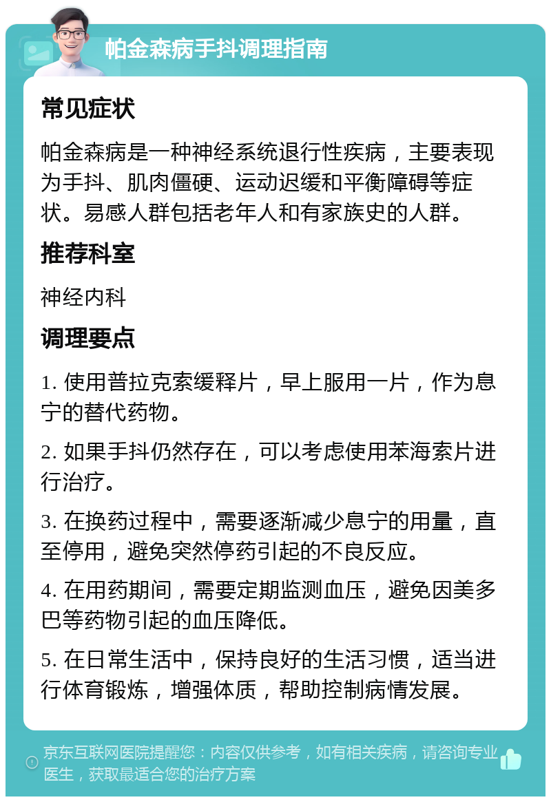 帕金森病手抖调理指南 常见症状 帕金森病是一种神经系统退行性疾病，主要表现为手抖、肌肉僵硬、运动迟缓和平衡障碍等症状。易感人群包括老年人和有家族史的人群。 推荐科室 神经内科 调理要点 1. 使用普拉克索缓释片，早上服用一片，作为息宁的替代药物。 2. 如果手抖仍然存在，可以考虑使用苯海索片进行治疗。 3. 在换药过程中，需要逐渐减少息宁的用量，直至停用，避免突然停药引起的不良反应。 4. 在用药期间，需要定期监测血压，避免因美多巴等药物引起的血压降低。 5. 在日常生活中，保持良好的生活习惯，适当进行体育锻炼，增强体质，帮助控制病情发展。