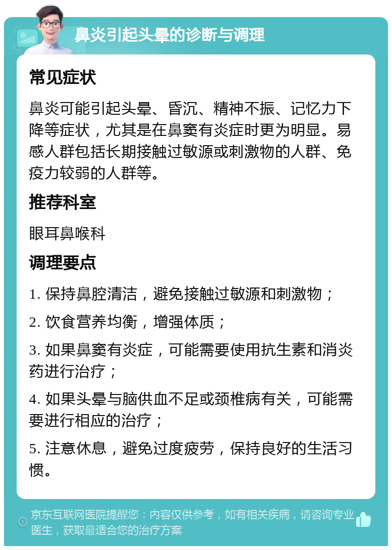 鼻炎引起头晕的诊断与调理 常见症状 鼻炎可能引起头晕、昏沉、精神不振、记忆力下降等症状，尤其是在鼻窦有炎症时更为明显。易感人群包括长期接触过敏源或刺激物的人群、免疫力较弱的人群等。 推荐科室 眼耳鼻喉科 调理要点 1. 保持鼻腔清洁，避免接触过敏源和刺激物； 2. 饮食营养均衡，增强体质； 3. 如果鼻窦有炎症，可能需要使用抗生素和消炎药进行治疗； 4. 如果头晕与脑供血不足或颈椎病有关，可能需要进行相应的治疗； 5. 注意休息，避免过度疲劳，保持良好的生活习惯。