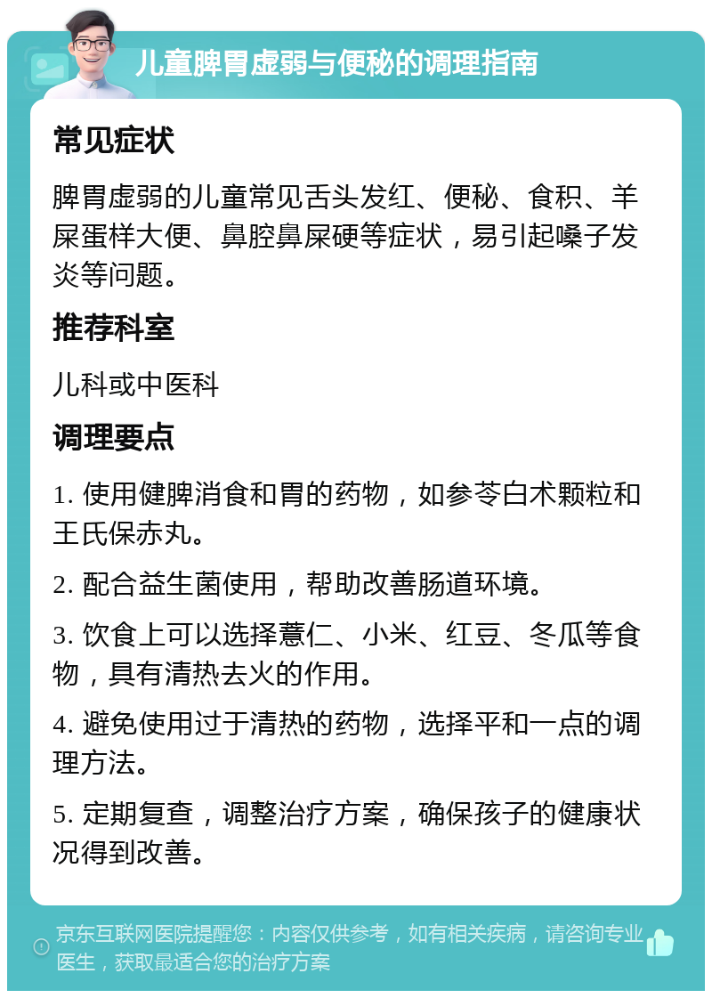 儿童脾胃虚弱与便秘的调理指南 常见症状 脾胃虚弱的儿童常见舌头发红、便秘、食积、羊屎蛋样大便、鼻腔鼻屎硬等症状，易引起嗓子发炎等问题。 推荐科室 儿科或中医科 调理要点 1. 使用健脾消食和胃的药物，如参苓白术颗粒和王氏保赤丸。 2. 配合益生菌使用，帮助改善肠道环境。 3. 饮食上可以选择薏仁、小米、红豆、冬瓜等食物，具有清热去火的作用。 4. 避免使用过于清热的药物，选择平和一点的调理方法。 5. 定期复查，调整治疗方案，确保孩子的健康状况得到改善。