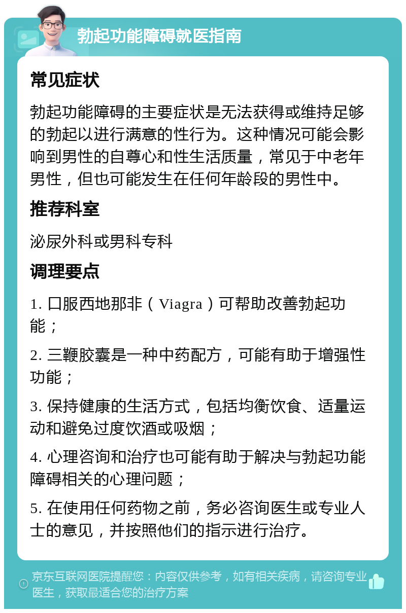 勃起功能障碍就医指南 常见症状 勃起功能障碍的主要症状是无法获得或维持足够的勃起以进行满意的性行为。这种情况可能会影响到男性的自尊心和性生活质量，常见于中老年男性，但也可能发生在任何年龄段的男性中。 推荐科室 泌尿外科或男科专科 调理要点 1. 口服西地那非（Viagra）可帮助改善勃起功能； 2. 三鞭胶囊是一种中药配方，可能有助于增强性功能； 3. 保持健康的生活方式，包括均衡饮食、适量运动和避免过度饮酒或吸烟； 4. 心理咨询和治疗也可能有助于解决与勃起功能障碍相关的心理问题； 5. 在使用任何药物之前，务必咨询医生或专业人士的意见，并按照他们的指示进行治疗。