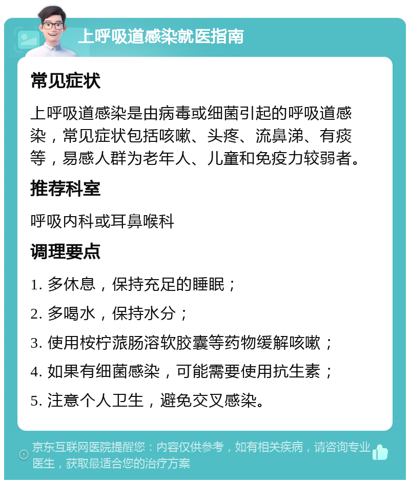 上呼吸道感染就医指南 常见症状 上呼吸道感染是由病毒或细菌引起的呼吸道感染，常见症状包括咳嗽、头疼、流鼻涕、有痰等，易感人群为老年人、儿童和免疫力较弱者。 推荐科室 呼吸内科或耳鼻喉科 调理要点 1. 多休息，保持充足的睡眠； 2. 多喝水，保持水分； 3. 使用桉柠蒎肠溶软胶囊等药物缓解咳嗽； 4. 如果有细菌感染，可能需要使用抗生素； 5. 注意个人卫生，避免交叉感染。