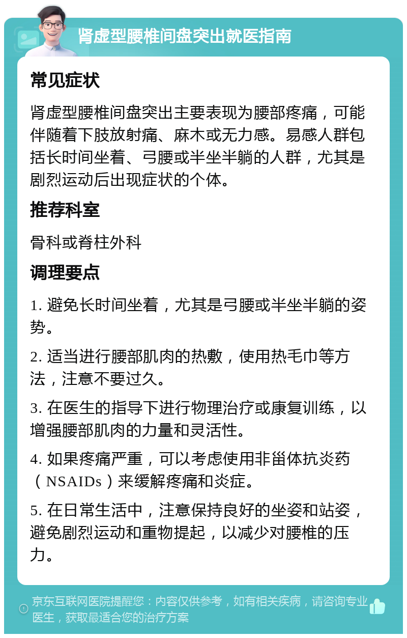 肾虚型腰椎间盘突出就医指南 常见症状 肾虚型腰椎间盘突出主要表现为腰部疼痛，可能伴随着下肢放射痛、麻木或无力感。易感人群包括长时间坐着、弓腰或半坐半躺的人群，尤其是剧烈运动后出现症状的个体。 推荐科室 骨科或脊柱外科 调理要点 1. 避免长时间坐着，尤其是弓腰或半坐半躺的姿势。 2. 适当进行腰部肌肉的热敷，使用热毛巾等方法，注意不要过久。 3. 在医生的指导下进行物理治疗或康复训练，以增强腰部肌肉的力量和灵活性。 4. 如果疼痛严重，可以考虑使用非甾体抗炎药（NSAIDs）来缓解疼痛和炎症。 5. 在日常生活中，注意保持良好的坐姿和站姿，避免剧烈运动和重物提起，以减少对腰椎的压力。