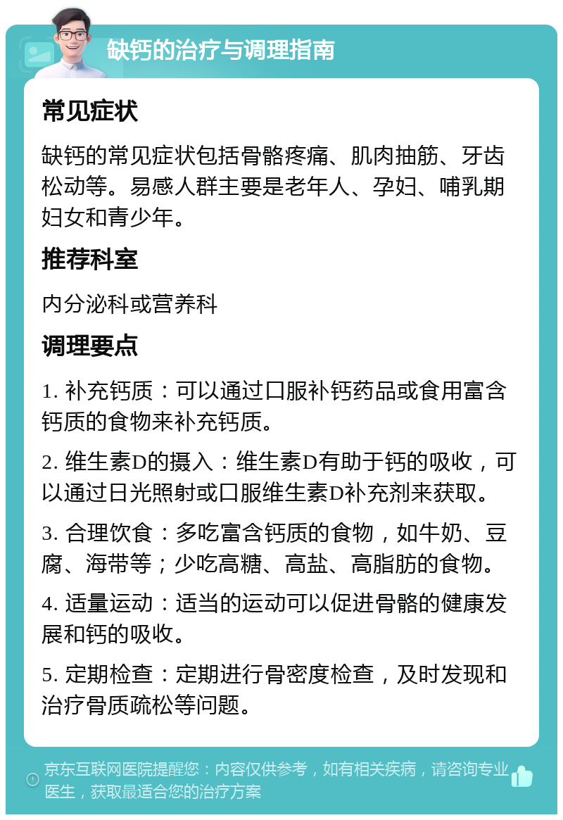 缺钙的治疗与调理指南 常见症状 缺钙的常见症状包括骨骼疼痛、肌肉抽筋、牙齿松动等。易感人群主要是老年人、孕妇、哺乳期妇女和青少年。 推荐科室 内分泌科或营养科 调理要点 1. 补充钙质：可以通过口服补钙药品或食用富含钙质的食物来补充钙质。 2. 维生素D的摄入：维生素D有助于钙的吸收，可以通过日光照射或口服维生素D补充剂来获取。 3. 合理饮食：多吃富含钙质的食物，如牛奶、豆腐、海带等；少吃高糖、高盐、高脂肪的食物。 4. 适量运动：适当的运动可以促进骨骼的健康发展和钙的吸收。 5. 定期检查：定期进行骨密度检查，及时发现和治疗骨质疏松等问题。