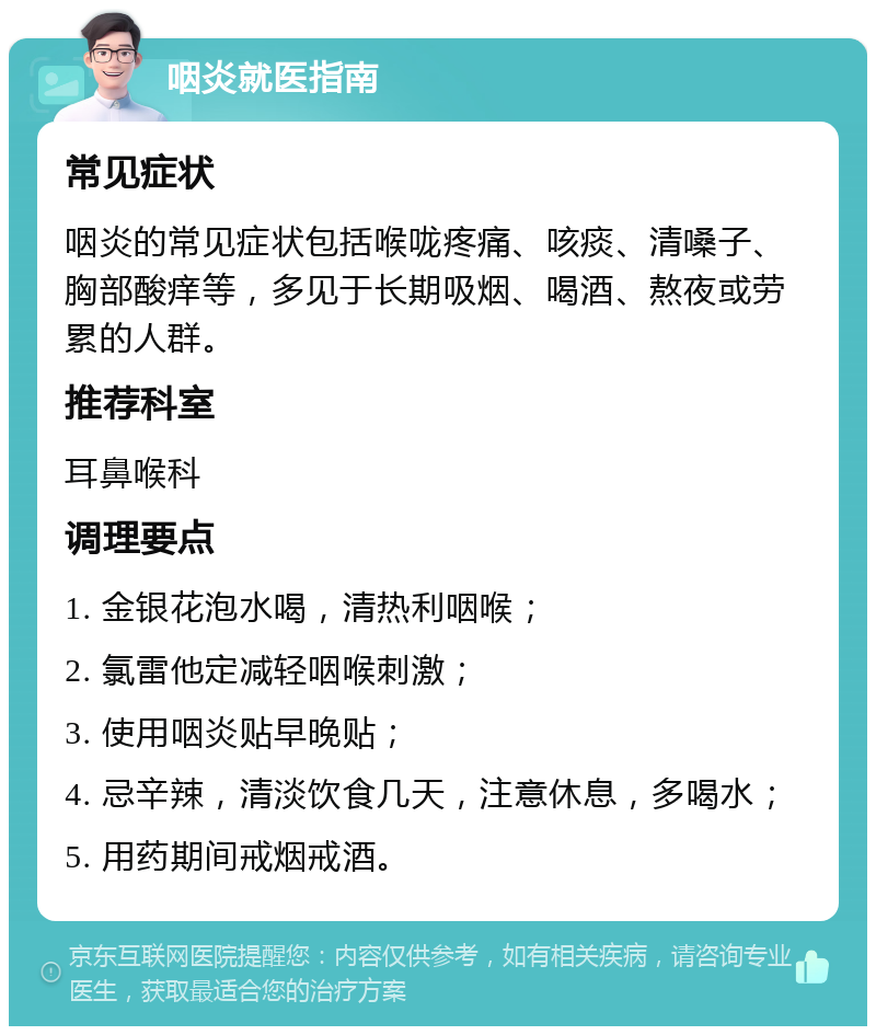 咽炎就医指南 常见症状 咽炎的常见症状包括喉咙疼痛、咳痰、清嗓子、胸部酸痒等，多见于长期吸烟、喝酒、熬夜或劳累的人群。 推荐科室 耳鼻喉科 调理要点 1. 金银花泡水喝，清热利咽喉； 2. 氯雷他定减轻咽喉刺激； 3. 使用咽炎贴早晚贴； 4. 忌辛辣，清淡饮食几天，注意休息，多喝水； 5. 用药期间戒烟戒酒。