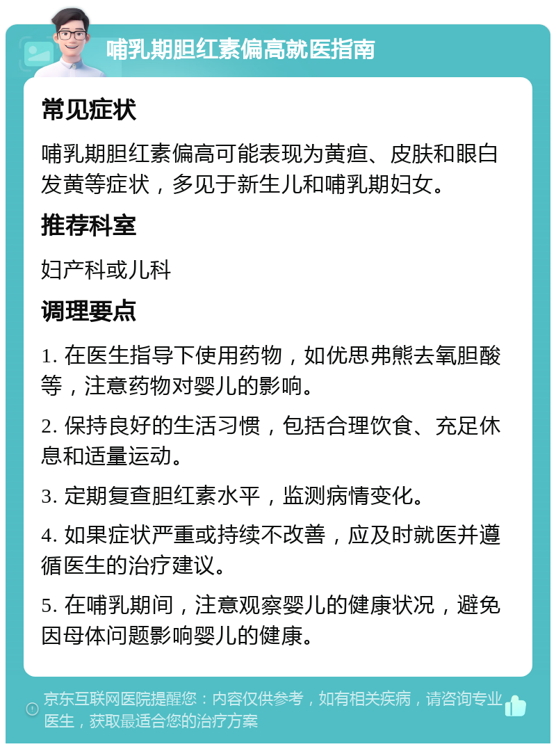 哺乳期胆红素偏高就医指南 常见症状 哺乳期胆红素偏高可能表现为黄疸、皮肤和眼白发黄等症状，多见于新生儿和哺乳期妇女。 推荐科室 妇产科或儿科 调理要点 1. 在医生指导下使用药物，如优思弗熊去氧胆酸等，注意药物对婴儿的影响。 2. 保持良好的生活习惯，包括合理饮食、充足休息和适量运动。 3. 定期复查胆红素水平，监测病情变化。 4. 如果症状严重或持续不改善，应及时就医并遵循医生的治疗建议。 5. 在哺乳期间，注意观察婴儿的健康状况，避免因母体问题影响婴儿的健康。