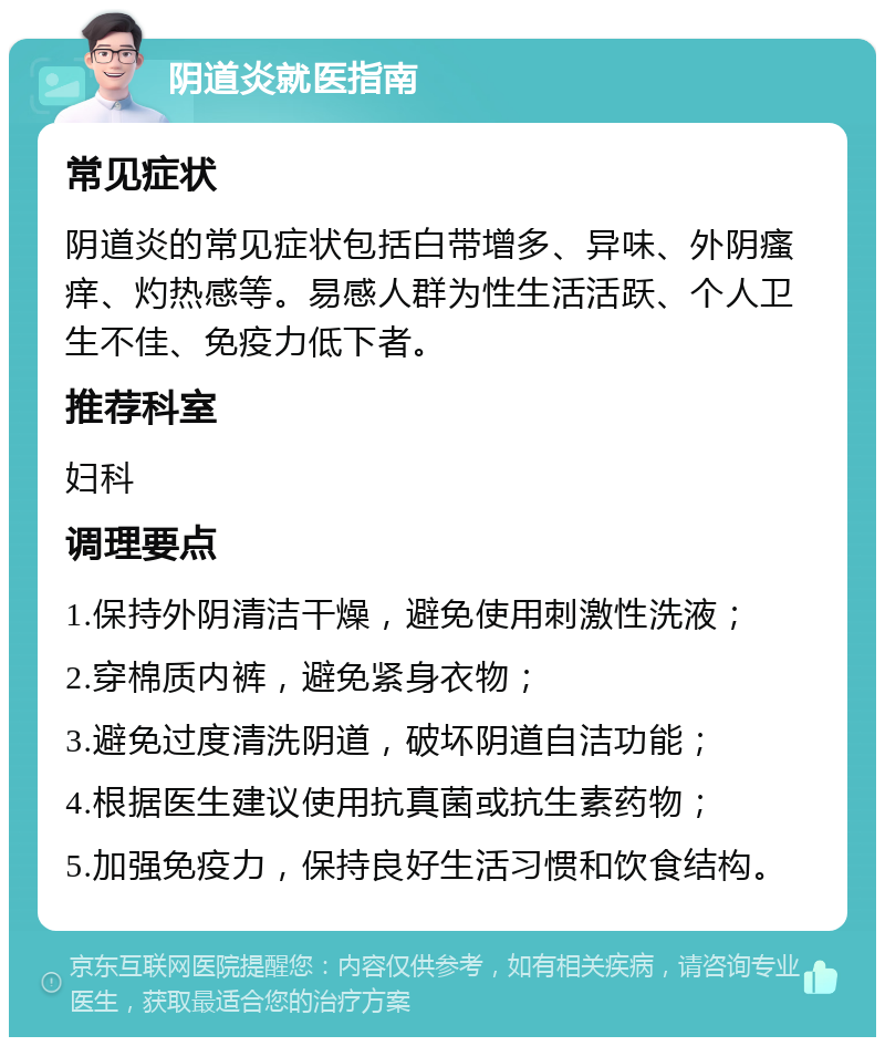 阴道炎就医指南 常见症状 阴道炎的常见症状包括白带增多、异味、外阴瘙痒、灼热感等。易感人群为性生活活跃、个人卫生不佳、免疫力低下者。 推荐科室 妇科 调理要点 1.保持外阴清洁干燥，避免使用刺激性洗液； 2.穿棉质内裤，避免紧身衣物； 3.避免过度清洗阴道，破坏阴道自洁功能； 4.根据医生建议使用抗真菌或抗生素药物； 5.加强免疫力，保持良好生活习惯和饮食结构。