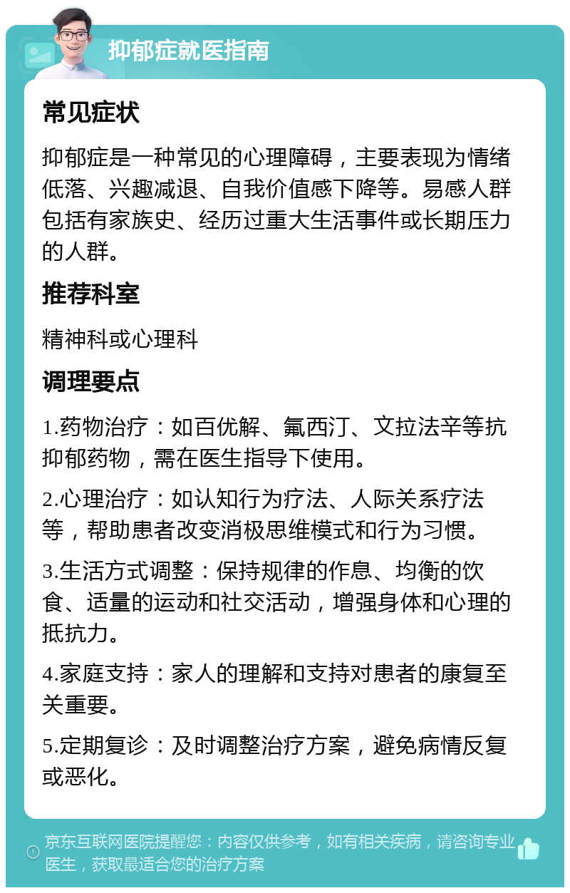 抑郁症就医指南 常见症状 抑郁症是一种常见的心理障碍，主要表现为情绪低落、兴趣减退、自我价值感下降等。易感人群包括有家族史、经历过重大生活事件或长期压力的人群。 推荐科室 精神科或心理科 调理要点 1.药物治疗：如百优解、氟西汀、文拉法辛等抗抑郁药物，需在医生指导下使用。 2.心理治疗：如认知行为疗法、人际关系疗法等，帮助患者改变消极思维模式和行为习惯。 3.生活方式调整：保持规律的作息、均衡的饮食、适量的运动和社交活动，增强身体和心理的抵抗力。 4.家庭支持：家人的理解和支持对患者的康复至关重要。 5.定期复诊：及时调整治疗方案，避免病情反复或恶化。