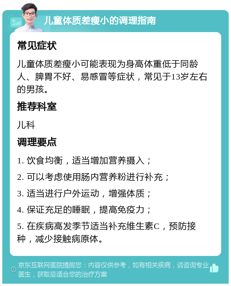 儿童体质差瘦小的调理指南 常见症状 儿童体质差瘦小可能表现为身高体重低于同龄人、脾胃不好、易感冒等症状，常见于13岁左右的男孩。 推荐科室 儿科 调理要点 1. 饮食均衡，适当增加营养摄入； 2. 可以考虑使用肠内营养粉进行补充； 3. 适当进行户外运动，增强体质； 4. 保证充足的睡眠，提高免疫力； 5. 在疾病高发季节适当补充维生素C，预防接种，减少接触病原体。