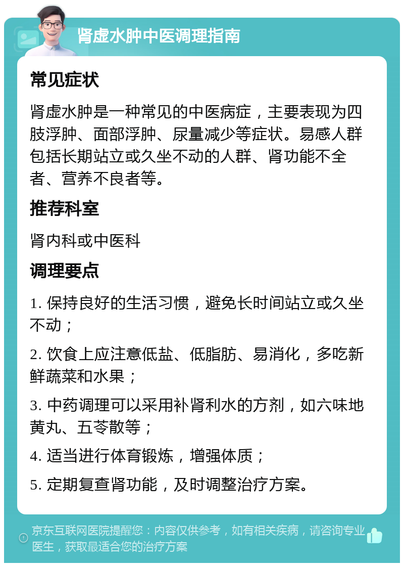 肾虚水肿中医调理指南 常见症状 肾虚水肿是一种常见的中医病症，主要表现为四肢浮肿、面部浮肿、尿量减少等症状。易感人群包括长期站立或久坐不动的人群、肾功能不全者、营养不良者等。 推荐科室 肾内科或中医科 调理要点 1. 保持良好的生活习惯，避免长时间站立或久坐不动； 2. 饮食上应注意低盐、低脂肪、易消化，多吃新鲜蔬菜和水果； 3. 中药调理可以采用补肾利水的方剂，如六味地黄丸、五苓散等； 4. 适当进行体育锻炼，增强体质； 5. 定期复查肾功能，及时调整治疗方案。