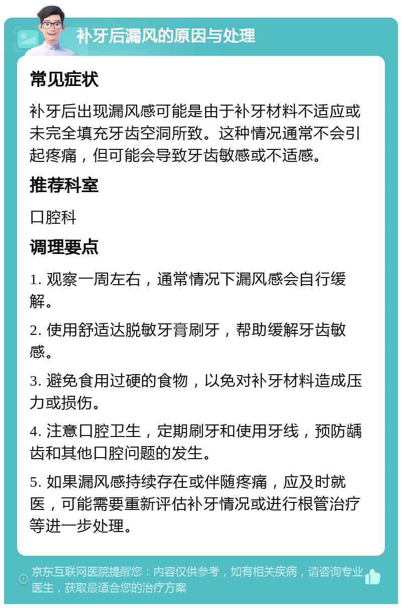 补牙后漏风的原因与处理 常见症状 补牙后出现漏风感可能是由于补牙材料不适应或未完全填充牙齿空洞所致。这种情况通常不会引起疼痛，但可能会导致牙齿敏感或不适感。 推荐科室 口腔科 调理要点 1. 观察一周左右，通常情况下漏风感会自行缓解。 2. 使用舒适达脱敏牙膏刷牙，帮助缓解牙齿敏感。 3. 避免食用过硬的食物，以免对补牙材料造成压力或损伤。 4. 注意口腔卫生，定期刷牙和使用牙线，预防龋齿和其他口腔问题的发生。 5. 如果漏风感持续存在或伴随疼痛，应及时就医，可能需要重新评估补牙情况或进行根管治疗等进一步处理。