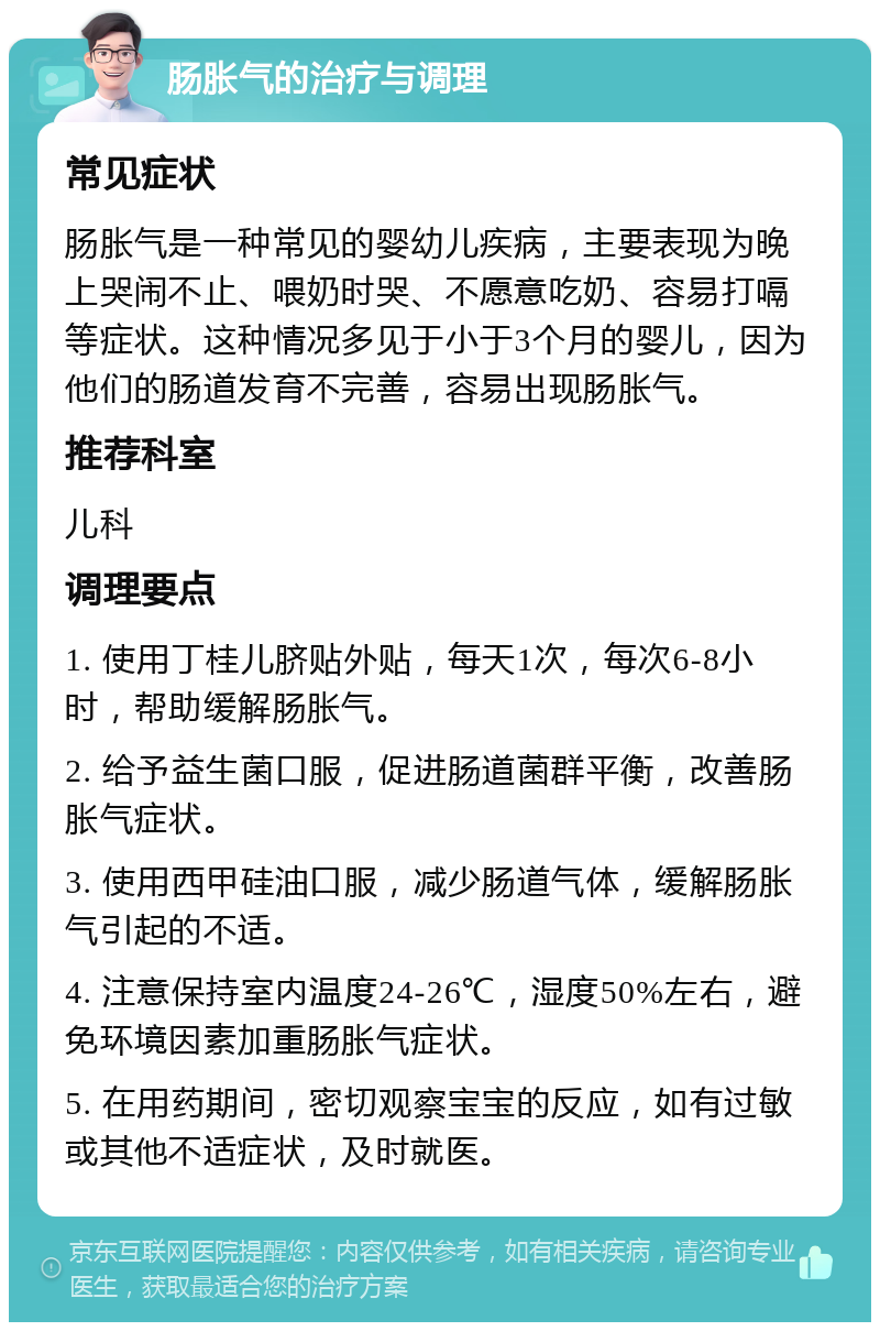 肠胀气的治疗与调理 常见症状 肠胀气是一种常见的婴幼儿疾病，主要表现为晚上哭闹不止、喂奶时哭、不愿意吃奶、容易打嗝等症状。这种情况多见于小于3个月的婴儿，因为他们的肠道发育不完善，容易出现肠胀气。 推荐科室 儿科 调理要点 1. 使用丁桂儿脐贴外贴，每天1次，每次6-8小时，帮助缓解肠胀气。 2. 给予益生菌口服，促进肠道菌群平衡，改善肠胀气症状。 3. 使用西甲硅油口服，减少肠道气体，缓解肠胀气引起的不适。 4. 注意保持室内温度24-26℃，湿度50%左右，避免环境因素加重肠胀气症状。 5. 在用药期间，密切观察宝宝的反应，如有过敏或其他不适症状，及时就医。