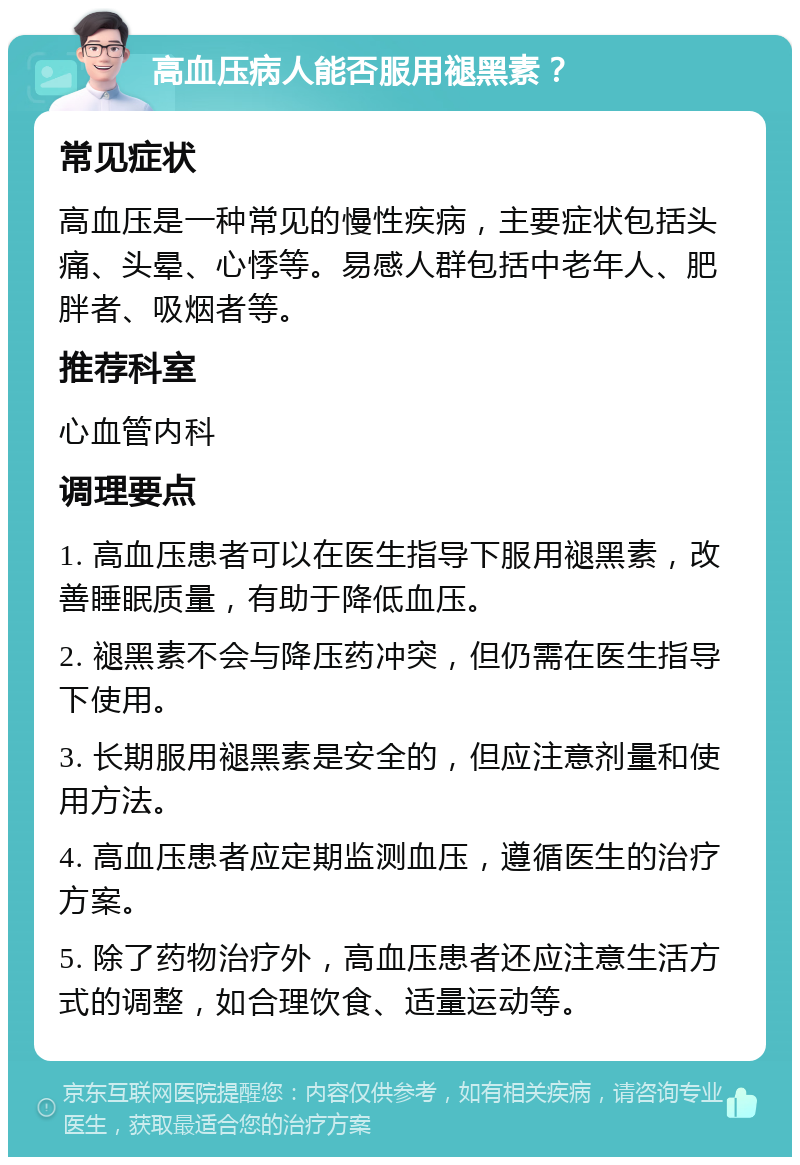 高血压病人能否服用褪黑素？ 常见症状 高血压是一种常见的慢性疾病，主要症状包括头痛、头晕、心悸等。易感人群包括中老年人、肥胖者、吸烟者等。 推荐科室 心血管内科 调理要点 1. 高血压患者可以在医生指导下服用褪黑素，改善睡眠质量，有助于降低血压。 2. 褪黑素不会与降压药冲突，但仍需在医生指导下使用。 3. 长期服用褪黑素是安全的，但应注意剂量和使用方法。 4. 高血压患者应定期监测血压，遵循医生的治疗方案。 5. 除了药物治疗外，高血压患者还应注意生活方式的调整，如合理饮食、适量运动等。