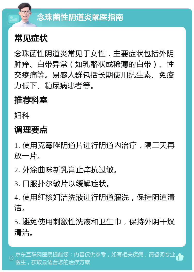 念珠菌性阴道炎就医指南 常见症状 念珠菌性阴道炎常见于女性，主要症状包括外阴肿痒、白带异常（如乳酪状或稀薄的白带）、性交疼痛等。易感人群包括长期使用抗生素、免疫力低下、糖尿病患者等。 推荐科室 妇科 调理要点 1. 使用克霉唑阴道片进行阴道内治疗，隔三天再放一片。 2. 外涂曲咪新乳膏止痒抗过敏。 3. 口服扑尔敏片以缓解症状。 4. 使用红核妇洁洗液进行阴道灌洗，保持阴道清洁。 5. 避免使用刺激性洗液和卫生巾，保持外阴干燥清洁。