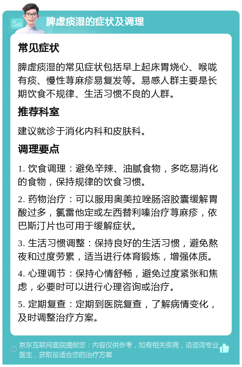 脾虚痰湿的症状及调理 常见症状 脾虚痰湿的常见症状包括早上起床胃烧心、喉咙有痰、慢性荨麻疹易复发等。易感人群主要是长期饮食不规律、生活习惯不良的人群。 推荐科室 建议就诊于消化内科和皮肤科。 调理要点 1. 饮食调理：避免辛辣、油腻食物，多吃易消化的食物，保持规律的饮食习惯。 2. 药物治疗：可以服用奥美拉唑肠溶胶囊缓解胃酸过多，氯雷他定或左西替利嗪治疗荨麻疹，依巴斯汀片也可用于缓解症状。 3. 生活习惯调整：保持良好的生活习惯，避免熬夜和过度劳累，适当进行体育锻炼，增强体质。 4. 心理调节：保持心情舒畅，避免过度紧张和焦虑，必要时可以进行心理咨询或治疗。 5. 定期复查：定期到医院复查，了解病情变化，及时调整治疗方案。