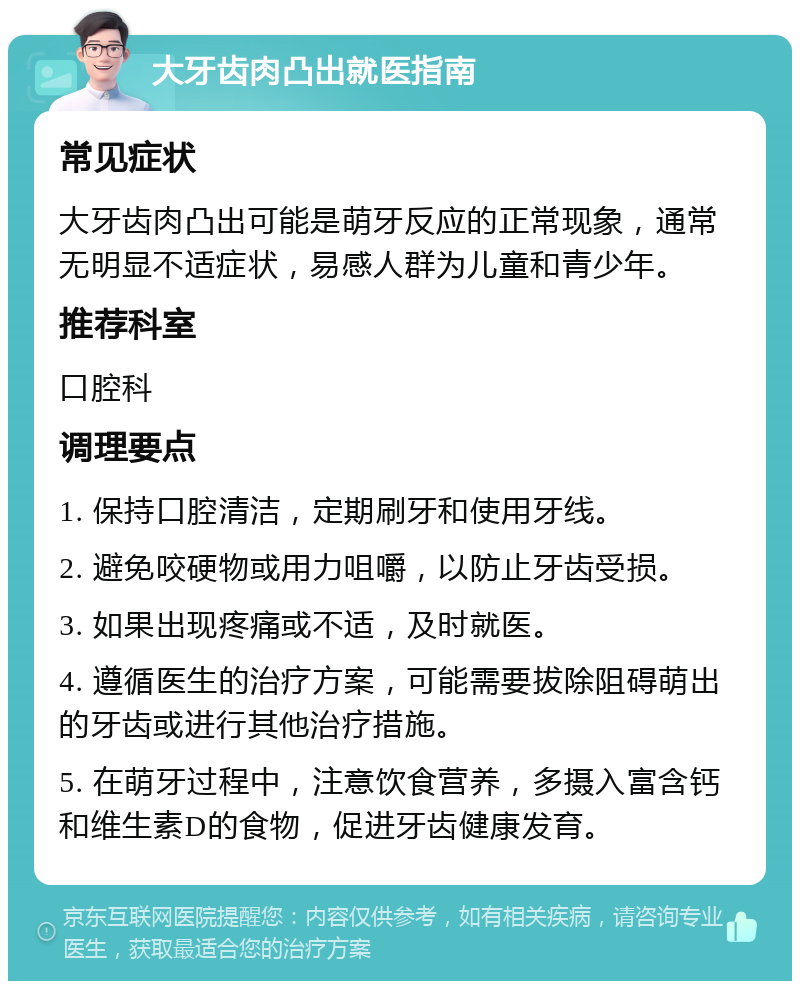 大牙齿肉凸出就医指南 常见症状 大牙齿肉凸出可能是萌牙反应的正常现象，通常无明显不适症状，易感人群为儿童和青少年。 推荐科室 口腔科 调理要点 1. 保持口腔清洁，定期刷牙和使用牙线。 2. 避免咬硬物或用力咀嚼，以防止牙齿受损。 3. 如果出现疼痛或不适，及时就医。 4. 遵循医生的治疗方案，可能需要拔除阻碍萌出的牙齿或进行其他治疗措施。 5. 在萌牙过程中，注意饮食营养，多摄入富含钙和维生素D的食物，促进牙齿健康发育。