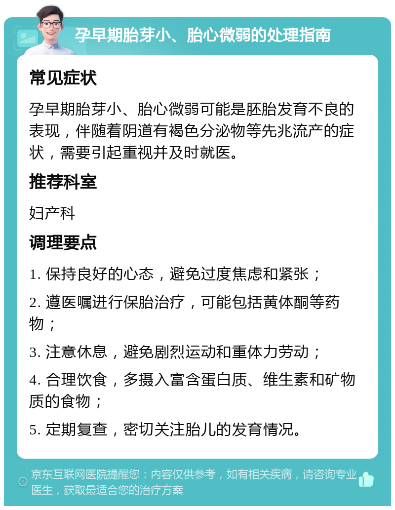 孕早期胎芽小、胎心微弱的处理指南 常见症状 孕早期胎芽小、胎心微弱可能是胚胎发育不良的表现，伴随着阴道有褐色分泌物等先兆流产的症状，需要引起重视并及时就医。 推荐科室 妇产科 调理要点 1. 保持良好的心态，避免过度焦虑和紧张； 2. 遵医嘱进行保胎治疗，可能包括黄体酮等药物； 3. 注意休息，避免剧烈运动和重体力劳动； 4. 合理饮食，多摄入富含蛋白质、维生素和矿物质的食物； 5. 定期复查，密切关注胎儿的发育情况。