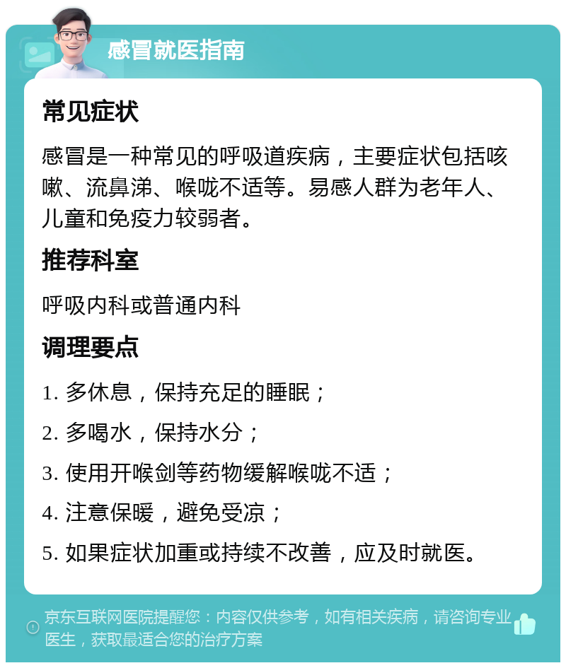 感冒就医指南 常见症状 感冒是一种常见的呼吸道疾病，主要症状包括咳嗽、流鼻涕、喉咙不适等。易感人群为老年人、儿童和免疫力较弱者。 推荐科室 呼吸内科或普通内科 调理要点 1. 多休息，保持充足的睡眠； 2. 多喝水，保持水分； 3. 使用开喉剑等药物缓解喉咙不适； 4. 注意保暖，避免受凉； 5. 如果症状加重或持续不改善，应及时就医。