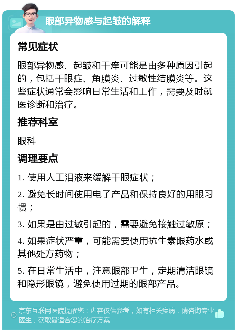 眼部异物感与起皱的解释 常见症状 眼部异物感、起皱和干痒可能是由多种原因引起的，包括干眼症、角膜炎、过敏性结膜炎等。这些症状通常会影响日常生活和工作，需要及时就医诊断和治疗。 推荐科室 眼科 调理要点 1. 使用人工泪液来缓解干眼症状； 2. 避免长时间使用电子产品和保持良好的用眼习惯； 3. 如果是由过敏引起的，需要避免接触过敏原； 4. 如果症状严重，可能需要使用抗生素眼药水或其他处方药物； 5. 在日常生活中，注意眼部卫生，定期清洁眼镜和隐形眼镜，避免使用过期的眼部产品。