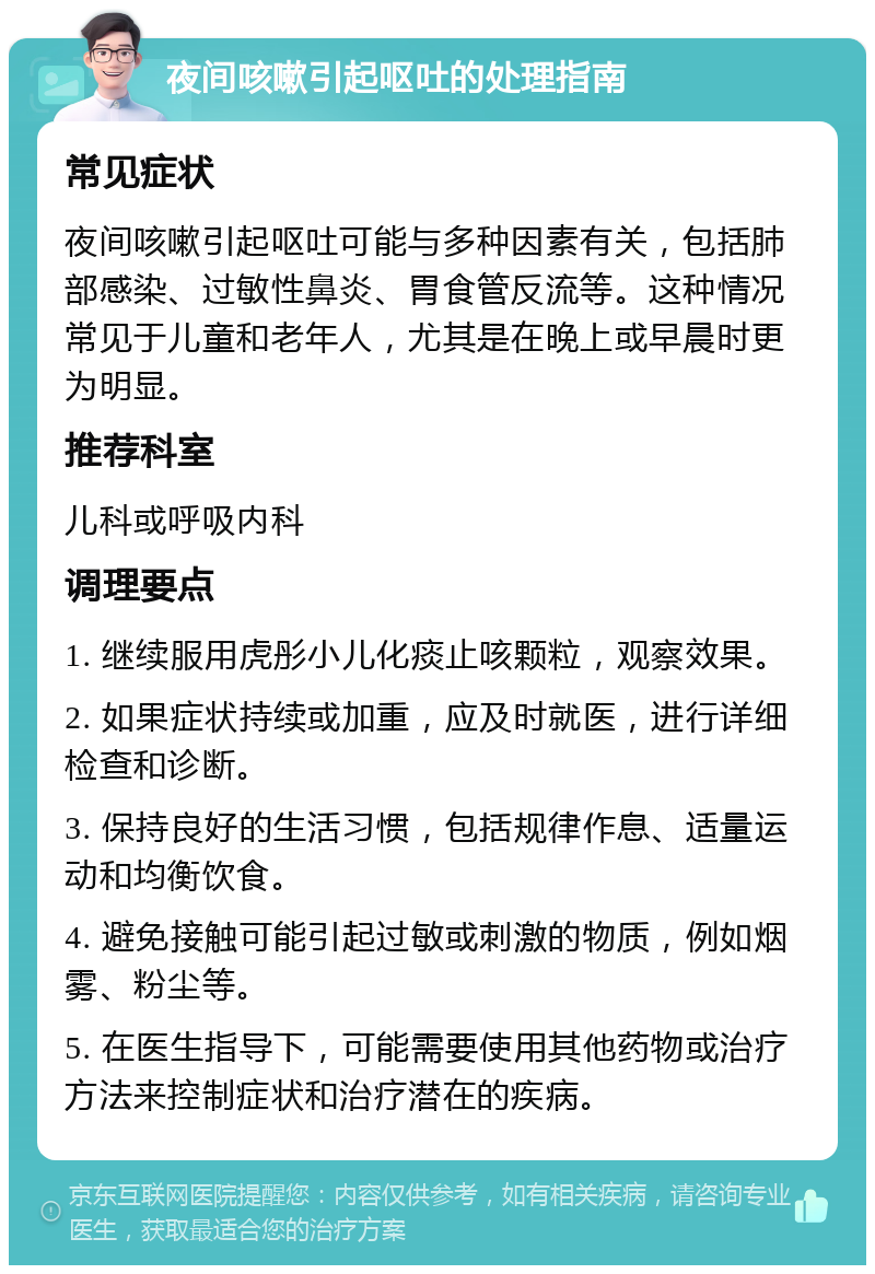 夜间咳嗽引起呕吐的处理指南 常见症状 夜间咳嗽引起呕吐可能与多种因素有关，包括肺部感染、过敏性鼻炎、胃食管反流等。这种情况常见于儿童和老年人，尤其是在晚上或早晨时更为明显。 推荐科室 儿科或呼吸内科 调理要点 1. 继续服用虎彤小儿化痰止咳颗粒，观察效果。 2. 如果症状持续或加重，应及时就医，进行详细检查和诊断。 3. 保持良好的生活习惯，包括规律作息、适量运动和均衡饮食。 4. 避免接触可能引起过敏或刺激的物质，例如烟雾、粉尘等。 5. 在医生指导下，可能需要使用其他药物或治疗方法来控制症状和治疗潜在的疾病。