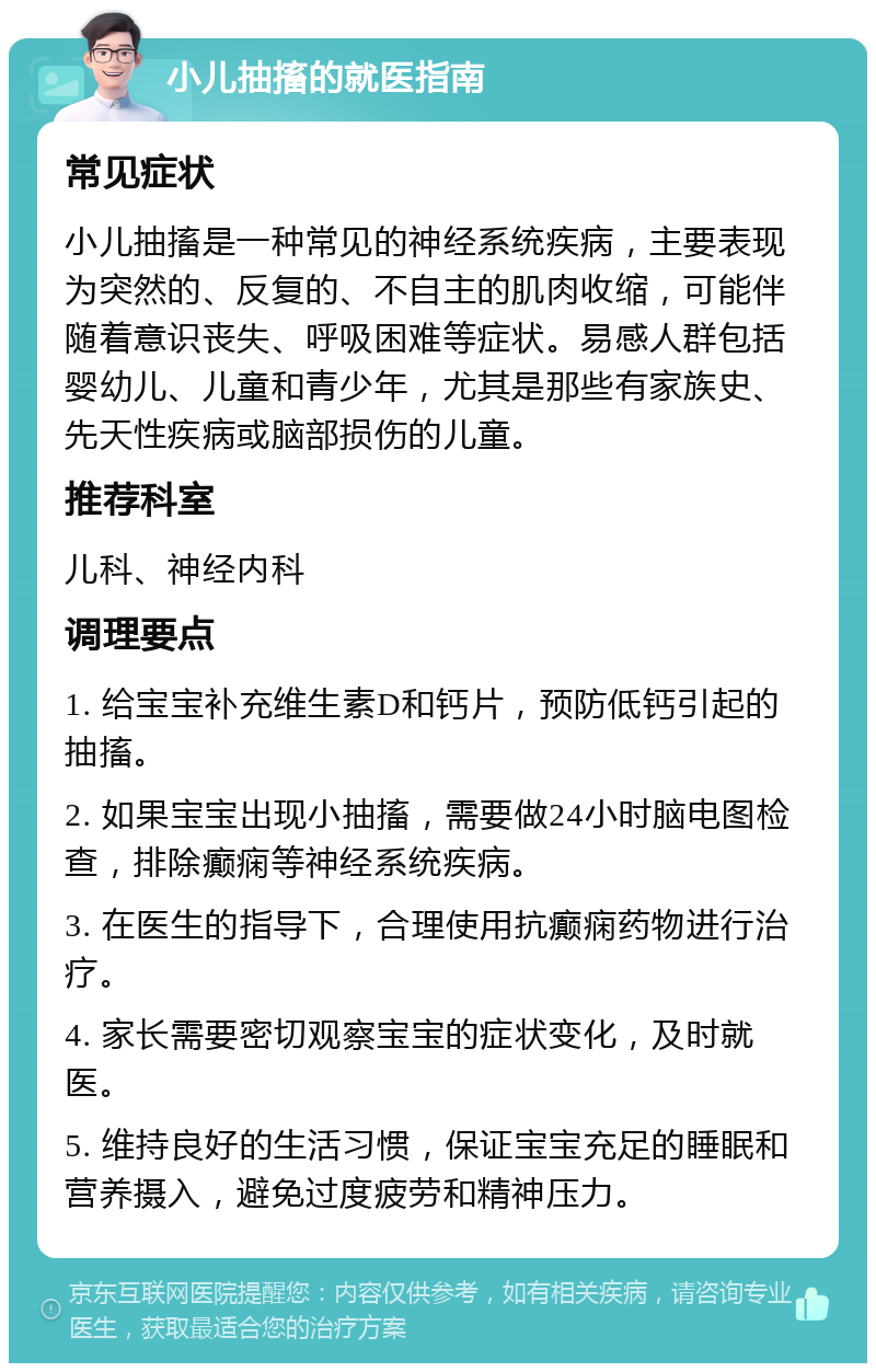 小儿抽搐的就医指南 常见症状 小儿抽搐是一种常见的神经系统疾病，主要表现为突然的、反复的、不自主的肌肉收缩，可能伴随着意识丧失、呼吸困难等症状。易感人群包括婴幼儿、儿童和青少年，尤其是那些有家族史、先天性疾病或脑部损伤的儿童。 推荐科室 儿科、神经内科 调理要点 1. 给宝宝补充维生素D和钙片，预防低钙引起的抽搐。 2. 如果宝宝出现小抽搐，需要做24小时脑电图检查，排除癫痫等神经系统疾病。 3. 在医生的指导下，合理使用抗癫痫药物进行治疗。 4. 家长需要密切观察宝宝的症状变化，及时就医。 5. 维持良好的生活习惯，保证宝宝充足的睡眠和营养摄入，避免过度疲劳和精神压力。