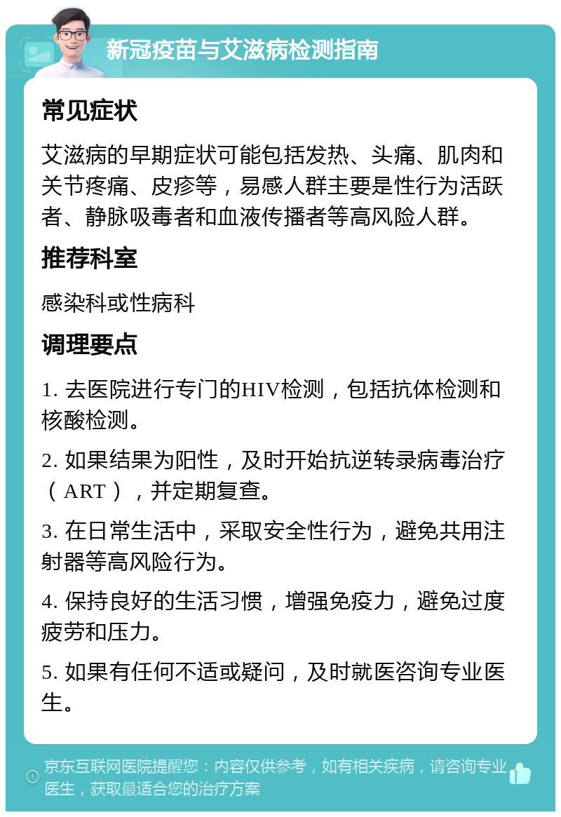 新冠疫苗与艾滋病检测指南 常见症状 艾滋病的早期症状可能包括发热、头痛、肌肉和关节疼痛、皮疹等，易感人群主要是性行为活跃者、静脉吸毒者和血液传播者等高风险人群。 推荐科室 感染科或性病科 调理要点 1. 去医院进行专门的HIV检测，包括抗体检测和核酸检测。 2. 如果结果为阳性，及时开始抗逆转录病毒治疗（ART），并定期复查。 3. 在日常生活中，采取安全性行为，避免共用注射器等高风险行为。 4. 保持良好的生活习惯，增强免疫力，避免过度疲劳和压力。 5. 如果有任何不适或疑问，及时就医咨询专业医生。