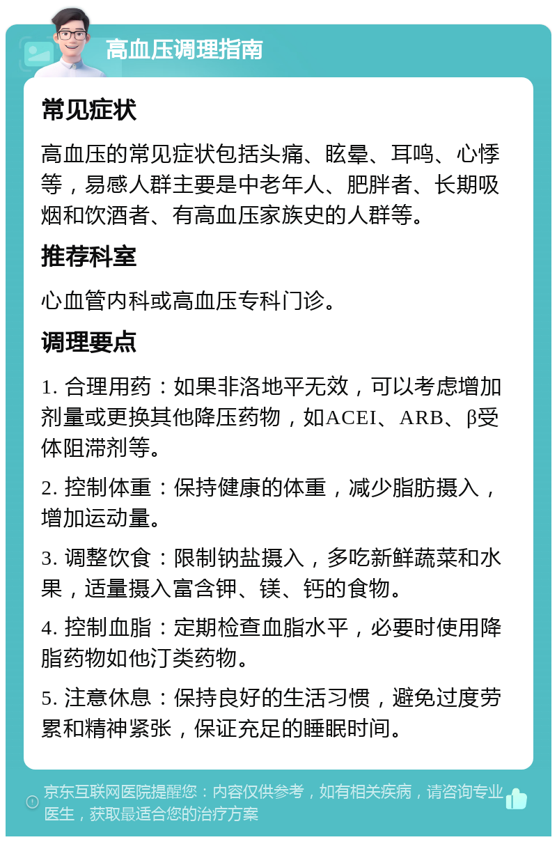 高血压调理指南 常见症状 高血压的常见症状包括头痛、眩晕、耳鸣、心悸等，易感人群主要是中老年人、肥胖者、长期吸烟和饮酒者、有高血压家族史的人群等。 推荐科室 心血管内科或高血压专科门诊。 调理要点 1. 合理用药：如果非洛地平无效，可以考虑增加剂量或更换其他降压药物，如ACEI、ARB、β受体阻滞剂等。 2. 控制体重：保持健康的体重，减少脂肪摄入，增加运动量。 3. 调整饮食：限制钠盐摄入，多吃新鲜蔬菜和水果，适量摄入富含钾、镁、钙的食物。 4. 控制血脂：定期检查血脂水平，必要时使用降脂药物如他汀类药物。 5. 注意休息：保持良好的生活习惯，避免过度劳累和精神紧张，保证充足的睡眠时间。