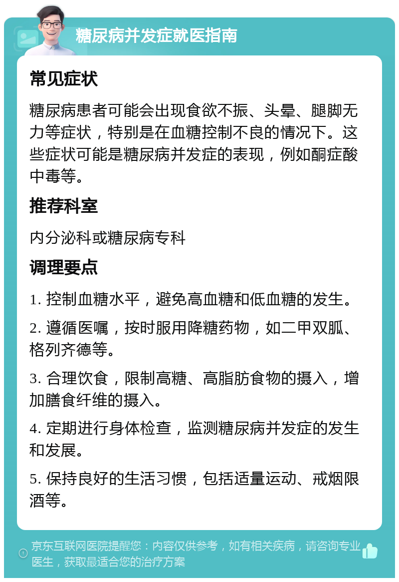 糖尿病并发症就医指南 常见症状 糖尿病患者可能会出现食欲不振、头晕、腿脚无力等症状，特别是在血糖控制不良的情况下。这些症状可能是糖尿病并发症的表现，例如酮症酸中毒等。 推荐科室 内分泌科或糖尿病专科 调理要点 1. 控制血糖水平，避免高血糖和低血糖的发生。 2. 遵循医嘱，按时服用降糖药物，如二甲双胍、格列齐德等。 3. 合理饮食，限制高糖、高脂肪食物的摄入，增加膳食纤维的摄入。 4. 定期进行身体检查，监测糖尿病并发症的发生和发展。 5. 保持良好的生活习惯，包括适量运动、戒烟限酒等。